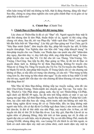 Minh c Tân Dân ti n tu l c
www.nhatquantungthu.com 34
trầm luân trong bể khổ mà không tự biết, thật là đáng thương, đáng tiếc thay!
Sau đây, chúng ta cùng nhau nghiên cứu xem giữa chánh Đạo và tà giáo có sự
phân biệt ở điểm nào?
~*~*~
A. Chánh Đạo (Chánh Tín)
1. Chánh Đạo có Đạo-thống đời đời tương thừa:
Lúc chưa có Thiên-Địa là đã có cái “Đạo” rồi. Người nguyên thủy mặt là
mặt thú nhưng tâm là tâm Phật, thuần thiện vô ác, người và thú cùng sống
chung với nhau. Sau đó, tới vua Phục-Hy “nhất vạch khai Thiên”, con người
bắt đầu hiểu biết tới “Đạo-tông”. Lúc bấy giờ Đạo giáng nơi Vua Chúa, gọi là
“hữu Đạo minh Quân”, đơn truyền độc thụ, pháp bất truyền lục nhĩ, là khẩu
truyền tâm-pháp: Vua Nghiêu dựa vào bốn chữ “ưng chấp khuyết trung” là
tâm-pháp truyền cho vua Thuấn; vua Thuấn dựa vào mười sáu chữ “nhân-tâm
duy nguy, đạo-tâm duy vi, duy tinh duy nhất, ưng chấp khuyết trung” là tâm-
pháp truyền cho vua Đại Vũ. Cứ thế cho tới vua Thang, Văn-Vương, Võ-
Vương, Chu-Công. Sau tiếp ba đời, Đạo giáng sư Nho, từ đó trở đi Đạo và
quyền được tách ra. Khổng-Tử kế thừa Đạo-thống, Khổng-Tử truyền cho
Nhan-tử và Tăng-Tử; Tăng-Tử truyền cho Tử-Tư; Tử-Tư truyền cho Mạnh-Tử,
từ Mạnh-Tử trở đi, tâm-pháp thất truyền. Ở Trung Quốc chỉ có văn chương mà
không có Đạo, ai nấy đều coi trọng văn chương, có câu nói: “Thư trung tự hữu
vàng kim ốc, thư trung tự hữu nhan như ngọc” là câu miêu tả hay nhất! Cứ thế
cho tới nay, người đời vẫn dựa vào văn chương để khoe khoang với mọi người,
thật đáng than ôi!
Nhà Nho kế thừa Đạo-thống, không tiếp tục truyền xuống, sớm đã vào
thời Chu-Chiêu-Vương, Thiên-mệnh ám chuyển qua Tây-vực. Tại nước Ấn-
Độ, Thích-Ca Văn Phật được giáng sanh, thọ ký nơi Nhiên-Đăng Cổ-Phật,
ngồi dưới cội Bồ-Đề 49 ngày, lúc đó trên trời bỗng nhiên có một vì sao xẹt
ngang mà ngộ Đạo, kế thừa Đạo-thống, truyền thụ tâm-pháp. Ở pháp hội Linh-
Sơn, tay cầm một đóa hoa sắc vàng, niêm trước mắt mà không nói một lời,
trước hàng nghìn đệ-tử trong đó có cả Thiên-thần, đều im lặng không một
người nào hiểu, chỉ có đại đệ-tử Ca-Diếp ngộ được hàm ý nên mỉm cười, lĩnh
hội tâm-ấn, là đời tổ thứ nhất của nhà Phật, sau truyền cho A-Nan, cứ thế
truyền tới đời tổ thứ 28 là Đạt-Ma tổ-sư. Lúc bấy giờ, Đạt-Ma Lão-tổ từ xa
ngắm nhìn về phương Đông, thấy khí trời có hào quang rực rỡ, là chắc có
người đại căn cơ xuất hiện, nên từ phương Tây xa xôi đến Đông-Thổ, muốn độ
Lương-Võ-Đế, nhưng đáng tiếc, vua Lương-Võ chỉ thích lo cái bên ngoài, ra
lệnh cứ cách năm dặm xây một am (chùa nhỏ), cách mười dặm xây một tự
 