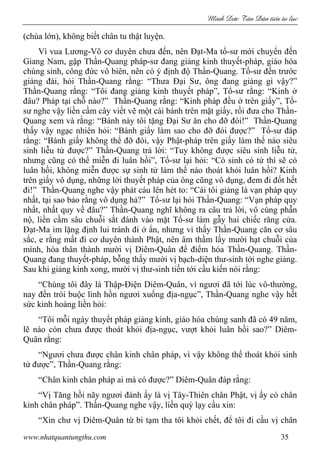 Minh c Tân Dân ti n tu l c
www.nhatquantungthu.com 35
(chùa lớn), không biết chân tu thật luyện.
Vì vua Lương-Võ cơ duyên chưa đến, nên Đạt-Ma tổ-sư mới chuyển đến
Giang Nam, gặp Thần-Quang pháp-sư đang giảng kinh thuyết-pháp, giáo hóa
chúng sinh, công đức vô biên, nên có ý định độ Thần-Quang. Tổ-sư đến trước
giảng đài, hỏi Thần-Quang rằng: “Thưa Đại Sư, ông đang giảng gì vậy?”
Thần-Quang rằng: “Tôi đang giảng kinh thuyết pháp”, Tổ-sư rằng: “Kinh ở
đâu? Pháp tại chỗ nào?” Thần-Quang rằng: “Kinh pháp đều ở trên giấy”, Tổ-
sư nghe vậy liền cầm cây viết vẽ một cái bánh trên mặt giấy, rồi đưa cho Thần-
Quang xem và rằng: “Bánh này tôi tặng Đại Sư ăn cho đỡ đói!” Thần-Quang
thấy vậy ngạc nhiên hỏi: “Bánh giấy làm sao cho đỡ đói được?” Tổ-sư đáp
rằng: “Bánh giấy không thể đỡ đói, vậy Phật-pháp trên giấy làm thế nào siêu
sinh liễu tử được?” Thần-Quang trả lời: “Tuy không được siêu sinh liễu tử,
nhưng cũng có thể miễn đi luân hồi”, Tổ-sư lại hỏi: “Có sinh có tử thì sẽ có
luân hồi, không miễn được sự sinh tử làm thế nào thoát khỏi luân hồi? Kinh
trên giấy vô dụng, những lời thuyết pháp của ông cũng vô dụng, đem đi đốt hết
đi!” Thần-Quang nghe vậy phát cáu lên hét to: “Cái tôi giảng là vạn pháp quy
nhất, tại sao bảo rằng vô dụng hả?” Tổ-sư lại hỏi Thần-Quang: “Vạn pháp quy
nhất, nhất quy về đâu?” Thần-Quang nghĩ không ra câu trả lời, vô cùng phẫn
nộ, liền cầm sâu chuỗi sắt đánh vào mặt Tổ-sư làm gẫy hai chiếc răng cửa.
Đạt-Ma im lặng định lui tránh đi ở ẩn, nhưng vì thấy Thần-Quang căn cơ sâu
sắc, e rằng mất đi cơ duyên thành Phật, nên âm thầm lấy mười hạt chuỗi của
mình, hóa thân thành mười vị Diêm-Quân để điểm hóa Thần-Quang. Thần-
Quang đang thuyết-pháp, bỗng thấy mười vị bạch-diện thư-sinh tới nghe giảng.
Sau khi giảng kinh xong, mười vị thư-sinh tiến tới cầu kiến nói rằng:
“Chúng tôi đây là Thập-Điện Diêm-Quân, vì ngươi đã tới lúc vô-thường,
nay đến trói buộc linh hồn ngươi xuống địa-ngục”, Thần-Quang nghe vậy hết
sức kinh hoàng liền hỏi:
“Tôi mỗi ngày thuyết pháp giảng kinh, giáo hóa chúng sanh đã có 49 năm,
lẽ nào còn chưa được thoát khỏi địa-ngục, vượt khỏi luân hồi sao?” Diêm-
Quân rằng:
“Ngươi chưa được chân kinh chân pháp, vì vậy không thể thoát khỏi sinh
tử được”, Thần-Quang rằng:
“Chân kinh chân pháp ai mà có được?” Diêm-Quân đáp rằng:
“Vị Tăng hồi nãy ngươi đánh ấy là vị Tây-Thiên chân Phật, vị ấy có chân
kinh chân pháp”. Thần-Quang nghe vậy, liền quỳ lạy cầu xin:
“Xin chư vị Diêm-Quân từ bi tạm tha tôi khỏi chết, để tôi đi cầu vị chân
 
