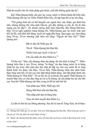 Minh c Tân Dân ti n tu l c
www.nhatquantungthu.com 36
Phật đó truyền cho tôi chân pháp giải thoát, suốt đời không quên đại ân”.
Khi Thần-Quang khấn cầu quỳ lạy xong, mười vị Diêm-Quân đã biến mất,
Thần-Quang liền lạy ơn Thần-Thánh điểm hóa, rồi tập hợp tất cả lại nói rằng:
“Tôi giảng kinh chỉ có thể khuyến các người làm việc thiện, gia đình hòa
nhã, nhưng không thể siêu-sanh liễu-tử, giờ đây đường ai nấy đi, tôi đi tầm
mạng của tôi đấy!”, rồi nhanh chóng đuổi theo Đạt-Ma, đến Hùng-Nhĩ-Sơn,
thấy Tổ-sư ngồi nghiêm trang không lời, Thần-Quang quỳ tại trước mặt sám
hối tội lỗi, suốt đêm bất động, tuyết rơi ngập đến lưng. Qua ngày sau, làm động
lòng Tổ-sư, Tổ-sư nhướng mắt nhìn nói rằng: “Ngươi tới làm chi?” Thần-
Quang nói:
Bất tri đáo để Nhất quy hà
Thị dĩ Thần-Quang bái Đạt-Ma
Thiếu-Lâm quỳ tuyết vi hà sự ?
Chỉ cầu nhất chỉ đóa Diêm-La.(1)
Tổ-Sư nói: “Dục cầu thượng thừa đại pháp, tất tiên khứ tả bàng”(2)
. Thần-
Quang hiểu lầm ý của Tổ-sư, tưởng “tả bàng” (tả đạo bàng môn) là tả bàng
(chặt bỏ tay trái), liền cầm dao lên chặt đi bắp tay trái của mình để tỏ lòng
thành kính xin được cầu Đạo. Tổ-sư thấy Thần-Quang chân tâm phát hiện,
thực lòng sám hối, trí tuệ cao siêu thật đáng khâm phục, nên đặt pháp danh cho
Thần-Quang là “Huệ Khả”. Tổ-sư lấy áo cà sa khoác lên người Thần-Quang và
truyền Đạo cho, có căn dặn rằng áo cà sa là chứng vật cầu pháp lưu lại cho đời
sau. Sau khi Thần-Quang cầu Đạo xong có để lại một bài kệ:
Vạn pháp quy Nhất, Nhất quy hà?
Hùng-Nhĩ-Sơn tiền bái Đạt-Ma
Thủ chắp giới đao tả bàng khứ
Trực chỉ đơn truyền đóa Diêm La.
Là đời tổ thứ hai tại Đông phương. Sau đó là tam-tổ Tăng-Xán, tứ-tổ Đạo-
(1) “Không biết Nhất quy về nơi đâu? Cho nên Thần-Quang bái Đạt-Ma, Thiếu Lâm quỳ tuyết vì
chuyện gì? Chỉ cầu nhất chỉ tránh Diêm-Vương”.
(2) “Muốn cầu thượng thừa đại pháp, trước hết phải diệt sạch mọi ý niệm tả đạo bàng môn và tất
cả dục niệm”.
 