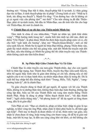 Minh c Tân Dân ti n tu l c
www.nhatquantungthu.com 38
thường nói: “Giảng Đạo bất li thân, thuyết-pháp bất li tự-tánh. Li thân giảng
đạo tức tà Đạo, li tánh thuyết-pháp tức tà pháp” (Trong kinh có nói: “Nhất tự li
kinh, tức đồng ma thuyết”). Mạnh-Tử rằng: “Con đường học vấn là không có
gì cả ngoài việc cầu phóng tâm(1)
mà thôi!” Cho nên chúng ta đã đắc Thiên-
Đạo, phải rõ tự-tánh trước, bắt đầu từ Nhân-Đạo, sau đó tinh tiến lên cho hợp
với Thiên-Đạo, thì mới là chánh tín.
4. Chánh Đạo có sự chỉ dạy của Thiên-mệnh Minh-Sư:
Tâm tánh là chúa tể của nhân-thân; “Tánh tại nhân tại, tánh khứ nhân
vong”; “Phật hướng tánh trung tác”, muốn biết tâm tánh tại chỗ nào, định tại
điểm “Chí-Thiện”, là phải được Minh-Sư đích thân truyền pháp môn vô-vi, chỉ
cho biết “suất tánh chi hương”, khai mở “Huyền-Quan-Khiếu”, mới có thể
siêu-sanh liễu-tử. Minh-Sư là người kế thừa Đạo-thống, phụng Thiên thừa vận,
gánh lấy trách nhiệm cứu thế mà giáng trần. một đời Minh-Sư truyền một đời
chi Đạo, nếu như không có Minh-Sư giáng thế thì chân truyền này của Thánh-
nhân không cách nào tầm kiếm được!
~*~*~
B. Sự Phân Biệt Giữa Chánh Đạo Và Tà Giáo
Chánh Đạo là chân truyền của tam-giáo Thánh-nhân, dạy cho con người
biết tu thân lập mạng, học Thánh theo Hiền, truyền thụ Đạo siêu-sanh liễu-tử,
nhìn bề ngoài thấy hình như là giản đơn không có chi hết, nhưng nếu có thể
nghiên cứu tỉ mỉ và thực hành theo, tự nhiên nhận được diệu lý trong đó. Dù là
xuất thế hay nhập thế đều không tách khỏi “Trung, Hiếu, Tiết, Nghĩa”, “cang-
thường luân-lý”, đó là chánh Đạo.
Tà giáo chuyên dùng tà thuật để gạt người, đi ngược với lời của Thánh
Hiền, không lo tu dưỡng thân tâm, không thực hiện đạo luân thường, không lập
công lập đức, hiểu sai lời của Thánh Hiền mà vọng tâm muốn thắng Thiên
thành Phật. Hoặc là dùng tà pháp “điểm thạch thành kim”, “rãi đậu thành
binh”, “ngồi chiếu thăng mây”, “hô phong hoán vũ” để dụ người có lòng tham
vọng, đều là tà giáo đấy!
Tiên Phật có nói: “Đạo có chánh-tà, pháp có khác biệt; nhập tà giáo là tạo
nghiệp, ra khỏi vòng tức ông Phật, nhận chân lý khỏi phải buồn lo, để khỏi gặp
nạn kiếp”. Thời nay tà thuyết dị đoan nhiều vô số kể, thiên môn vạn giáo, nếu
nhận lý chưa được rõ ràng, hoặc trong lòng còn tham vọng, rất dễ bị tà giáo mê
hoặc, một khi bị trụy lạc, là đến sau cùng cũng khó rút khỏi, có thể không cẩn
(1) Ý rằng định tâm, không lo nghĩ.
 