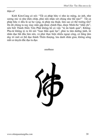 Minh c Tân Dân ti n tu l c
www.nhatquantungthu.com 39
thận ư?
Kinh Kim-Cang có nói: “Tất cả pháp hữu vi như ảo mộng, ảo ảnh, như
sương mù và như điện chớp, phải nên nhận xét chúng như thế nào?” Tất cả
pháp hữu vi đều là sự hư vọng, tà phép ma thuật, làm sao có thể trường tồn?
Do đó chúng ta nay may mắn gặp được chánh Đạo, được Minh-Sư “nhất chỉ”,
nên biết Thánh Hiền Tiên Phật không hề có việc “tỏ ẩn hành quái”, Khổng-
Phu-tử không tỏ ra lời nói “loạn thần quái lực”, phải tu tâm dưỡng tánh, từ
nhân đạo bắt đầu làm nên, và phải thực hiện nhiều ngoại công, có hằng tâm
duy trì mới có thể đạo thành Thiên thượng, lưu danh nhân gian, không uổng
mất cơ duyên đắc đạo tu đạo.
ooo0ooo
 