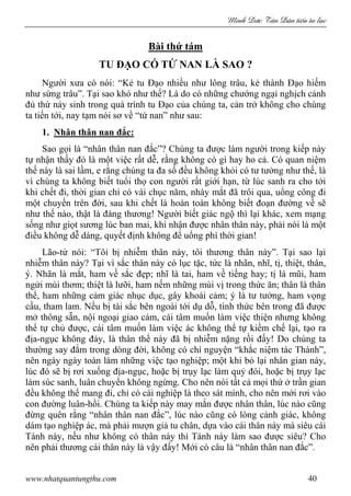 Minh c Tân Dân ti n tu l c
www.nhatquantungthu.com 40
Bài thứ tám
TU ĐẠO CÓ TỨ NAN LÀ SAO ?
Người xưa có nói: “Kẻ tu Đạo nhiều như lông trâu, kẻ thành Đạo hiếm
như sừng trâu”. Tại sao khó như thế? Là do có những chướng ngại nghịch cảnh
đủ thứ nảy sinh trong quá trình tu Đạo của chúng ta, cản trở không cho chúng
ta tiến tới, nay tạm nói sơ về “tứ nan” như sau:
1. Nhân thân nan đắc:
Sao gọi là “nhân thân nan đắc”? Chúng ta được làm người trong kiếp này
tự nhận thấy đó là một việc rất dễ, rằng không có gì hay ho cả. Có quan niệm
thế này là sai lầm, e rằng chúng ta đa số đều không khỏi có tư tưởng như thế, là
vì chúng ta không biết tuổi thọ con người rất giới hạn, từ lúc sanh ra cho tới
khi chết đi, thời gian chỉ có vài chục năm, nháy mắt đã trôi qua, uổng công đi
một chuyến trên đời, sau khi chết là hoàn toàn không biết đoạn đường về sẽ
như thế nào, thật là đáng thương! Người biết giác ngộ thì lại khác, xem mạng
sống như giọt sương lúc ban mai, khi nhận được nhân thân này, phải nói là một
điều không dễ dàng, quyết định không để uổng phí thời gian!
Lão-tử nói: “Tôi bị nhiễm thân này, tôi thương thân này”. Tại sao lại
nhiễm thân này? Tại vì sắc thân này có lục tặc, tức là nhãn, nhĩ, tị, thiệt, thân,
ý. Nhãn là mắt, ham về sắc đẹp; nhĩ là tai, ham về tiếng hay; tị là mũi, ham
ngửi mùi thơm; thiệt là lưỡi, ham nếm những mùi vị trong thức ăn; thân là thân
thể, ham những cảm giác nhục dục, gây khoái cảm; ý là tư tưởng, ham vọng
cầu, tham lam. Nếu bị tài sắc bên ngoài tới dụ dỗ, tình thức bên trong đã được
mở thông sẵn, nội ngoại giao cảm, cái tâm muốn làm việc thiện nhưng không
thể tự chủ được, cái tâm muốn làm việc ác không thể tự kiềm chế lại, tạo ra
địa-ngục không đáy, là thân thể này đã bị nhiễm nặng rồi đấy! Do chúng ta
thường say đắm trong dòng đời, không có chí nguyện “khắc niệm tác Thánh”,
nên ngày ngày toàn làm những việc tạo nghiệp; một khi bỏ lại nhân gian này,
lúc đó sẽ bị rơi xuống địa-ngục, hoặc bị trụy lạc làm quỷ đói, hoặc bị trụy lạc
làm súc sanh, luân chuyển không ngừng. Cho nên nói tất cả mọi thứ ở trần gian
đều không thể mang đi, chỉ có cái nghiệp là theo sát mình, cho nên mới rơi vào
con đường luân-hồi. Chúng ta kiếp này may mắn được nhân thân, lúc nào cũng
đừng quên rằng “nhân thân nan đắc”, lúc nào cũng có lòng cảnh giác, không
dám tạo nghiệp ác, mà phải mượn giả tu chân, dựa vào cái thân này mà siêu cái
Tánh này, nếu như không có thân này thì Tánh này làm sao được siêu? Cho
nên phải thương cái thân này là vậy đấy! Mới có câu là “nhân thân nan đắc”.
 