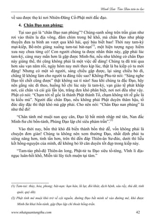 Minh c Tân Dân ti n tu l c
www.nhatquantungthu.com 42
về sau được thọ kí nơi Nhiên-Đăng Cổ-Phật mới đắc đạo.
4. Chân Đạo nan phùng:
Tại sao gọi là “chân Đạo nan phùng”? Chúng-sanh sống trên trần gian như
rơi vào thiên la địa võng, đắm chìm trong bể khổ, mà chân Đạo như pháp
thuyền đưa ta bình an vượt qua khổ hải, quý báu biết bao! Thời nay tam-kỳ
mạt-kiếp, Bề-trên giáng xuống tam-tai bát-nạn(1)
, một hiện tượng nguy hiểm
xưa nay chưa từng có! Con người chúng ta được nhân thân này, gặp phải lúc
tam-kỳ, càng may mắn hơn là gặp được Minh-Sư, nếu như không có chân Đạo
này giáng thế, thì cũng không phải là một việc dễ dàng! Chúng ta đã trải qua
hơn sáu vạn năm rồi, ngày hôm nay mới theo kịp lúc, thật là ba kiếp có tu mới
đặng! Nhưng có một số người, sáng chiều gặp được, lại sáng chiều bỏ đi,
chẳng lẽ không làm cho người ta đáng tiếc sao? Khổng-Phu-tử nói: “Sáng nghe
Đạo tối chết cũng được” thật không sai tí nào! Sau khi chúng ta đắc Đạo, hãy
nên gắng sức đi theo, huống hồ chi lúc này là tam-kỳ, vạn giáo tề phát khắp
nơi, cái chân và cái giả lẫn lộn, trắng đen khó phân biệt, nơi nơi đều như vậy.
Phật có nói: “Chạm tới rễ gốc là thành Phật thành Tổ, chạm không tới rễ gốc là
tu kiểu mù”. Người đắc chân Đạo, nếu không phải Phật duyên thâm hậu, tổ
đức dày đặc thì thật khó mà gặp phải. Cho nên nói: “Chân Đạo nan phùng” là
như thế đó!
“Chân tánh mê muội nan quy căn, Đạo lộ bất minh nhập mê tân, Nan đắc
Minh-Sư chỉ bổn-tánh, Phùng Đạo lập chí siêu phàm trần”.(2)
Vào thời nay, bốn thứ khó đã biến thành bốn thứ dễ, vốn không phải là
chuyện đơn giản! Chúng ta không nên xem thường Đạo, nhất định phải tu
siêng năng hơn, tinh tấn hơn, trên thì đền đáp Thiên-ân Sư-đức, dưới thì liễu
kết hồng-nguyện của mình, để không bỏ lỡ căn duyên tốt đẹp trong kiếp này.
“Tam-tào phổ-độ Thiên-ân long, Phật-tử tu Đạo siêu tổ-tông, Vĩnh li địa-
ngục luân-hồi khổ, Miễn tái lũy tích muộn tại tâm.”
(1) Tam-tai: thủy, hỏa, phong; bát-nạn: hạn hán, lũ lụt, đói khát, dịch bệnh, sâu rầy, thú dữ, tinh
quái, quỷ dữ).
(2) Phật tính mê muội khó trở về cội nguồn, đường Đạo bất minh sẽ vào đường mê, khó được
Minh-Sư khai bổn-tánh, gặp Đạo lập chí thoát hồng-trần.
 