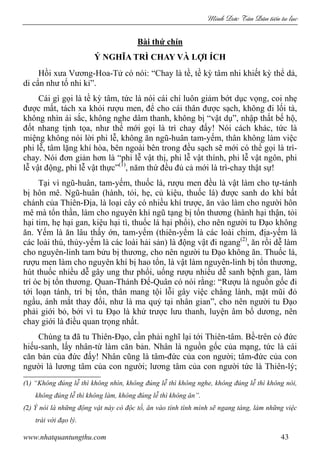 Minh c Tân Dân ti n tu l c
www.nhatquantungthu.com 43
Bài thứ chín
Ý NGHĨA TRÌ CHAY VÀ LỢI ÍCH
Hồi xưa Vương-Hoa-Tử có nói: “Chay là tề, tề kỳ tâm nhi khiết kỳ thể dả,
di cẩn như tố nhi kỉ”.
Cái gì gọi là tề kỳ tâm, tức là nói cái chí luôn giảm bớt dục vọng, coi nhẹ
được mất, tách xa khỏi rượu men, để cho cái thân được sạch, không đi lối tà,
không nhìn ái sắc, không nghe dâm thanh, không bị “vật dụ”, nhập thất bế hộ,
đốt nhang tịnh tọa, như thế mới gọi là trì chay đấy! Nói cách khác, tức là
miệng không nói lời phi lễ, không ăn ngũ-huân tam-yếm, thân không làm việc
phi lễ, tâm lặng khí hòa, bên ngoài bên trong đều sạch sẽ mới có thể gọi là trì-
chay. Nói đơn giản hơn là “phi lễ vật thị, phi lễ vật thính, phi lễ vật ngôn, phi
lễ vật động, phi lễ vật thực”(1)
, năm thứ đều đủ cả mới là trì-chay thật sự!
Tại vì ngũ-huân, tam-yếm, thuốc lá, rượu men đều là vật làm cho tự-tánh
bị hôn mê. Ngũ-huân (hành, tỏi, hẹ, củ kiệu, thuốc lá) được sanh do khí bất
chánh của Thiên-Địa, là loại cây có nhiều khí trược, ăn vào làm cho người hôn
mê mà tổn thần, làm cho nguyên khí ngũ tạng bị tổn thương (hành hại thận, tỏi
hại tim, hẹ hại gan, kiệu hại tì, thuốc lá hại phổi), cho nên người tu Đạo không
ăn. Yếm là ăn lâu thấy ớn, tam-yếm (thiên-yếm là các loài chim, địa-yếm là
các loài thú, thủy-yếm là các loài hải sản) là động vật đi ngang(2)
, ăn rồi dễ làm
cho nguyên-linh tam bửu bị thương, cho nên người tu Đạo không ăn. Thuốc lá,
rượu men làm cho nguyên khí bị hao tổn, là vật làm nguyên-linh bị tổn thương,
hút thuốc nhiều dễ gây ung thư phổi, uống rượu nhiều dễ sanh bệnh gan, làm
trí óc bị tổn thương. Quan-Thánh Đế-Quân có nói rằng: “Rượu là nguồn gốc đi
tới loạn tánh, trí bị tổn, thân mang tội lỗi gây việc chẳng lành, mặt mũi đỏ
ngầu, ánh mắt thay đổi, như là ma quỷ tại nhân gian”, cho nên người tu Đạo
phải giới bỏ, bởi vì tu Đạo là khử trược lưu thanh, luyện âm bổ dương, nên
chay giới là điều quan trọng nhất.
Chúng ta đã tu Thiên-Đạo, cần phải nghĩ lại tới Thiên-tâm. Bề-trên có đức
hiếu-sanh, lấy nhân-từ làm căn bản. Nhân là nguồn gốc của mạng, tức là cái
căn bản của đức đấy! Nhân cũng là tâm-đức của con người; tâm-đức của con
người là lương tâm của con người; lương tâm của con người tức là Thiên-lý;
(1) “Không đúng lễ thì không nhìn, không đúng lễ thì không nghe, không đúng lễ thì không nói,
không đúng lễ thì không làm, không đúng lễ thì không ăn”.
(2) Ý nói là những động vật này có độc tố, ăn vào tính tình mình sẽ ngang tàng, làm những việc
trái với đạo lý.
 