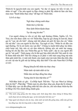 Minh c Tân Dân ti n tu l c
www.nhatquantungthu.com 44
Thiên-lý là nguyên-tánh của con người, “kỳ đại vô ngoại, kỳ tiểu vô nội, vô
nhân vô ngã”. Cho nên người tu Đạo chúng ta phải lấy nhân-từ làm căn bản,
mau mau “thanh khẩu thực chay” để hạp với Thiên-tâm.
Lữ tổ có dạy:
Ngã nhục chúng-sanh nhục
Hình thù Lý bất thù
Hưu lệnh Diêm-Quân đoạn
Tự vấn ưng hà như (1)
.
Con người chúng ta vốn có mỹ đức ngũ thường (Nhân, Nghĩa, Lễ, Trí,
Tín), cho nên được sánh vai với Thiên-Địa, hợp lại gọi chung là tam-tài, được
gọi là “vạn vật chi linh”, nhưng một khi phạm sát giới thì làm cho cái “nhân
chi mỹ đức” của con người bị tiêu hủy. Tục-ngữ có câu: “Nhân là cái đầu của
ngũ thường, Từ là cái trước của vạn đức”. Chúng ta muốn khôi phục lại nhân-
cách hoàn mỹ, hãy nên có cái tâm nhân-từ, không nên sát sanh hại mạng,
huống hồ chi đại đức của Thiên-Địa gọi là “hiếu sanh”, đại ác của người đời
gọi là “sát sanh”. Tánh-mạng vốn là thứ quý báu nhất trên đời! Sát sanh là việc
bi thảm nhất trên đời! Thử hỏi chúng ta có phải vì nhổ một cọng lông mà toàn
thân giật mình lên, vì một mũi thuốc cứu (ngãi cứu) mà toàn thân đau khổ, đâu
có con vật nào bị giết mà lại không thấy đau khổ? Cho nên Nam-Hải Cổ-Phật
có nói:
Phụng khuyến thế nhân tảo thực chay
Nhân tánh vật tánh nhất xứ lai
Nhẫn tâm sát thực đồng bào nhục
Tương tâm bỉ tâm thật khả ai? (2)
Niết-Bàn kinh có ghi: Ca-Diếp bạch Thế-tôn: “Tại sao Như-Lai không
dám ăn thịt?”, Phật đáp: “Thiện nam tử, phu thực nhục giả, đoạn đại bi chủng”.
Vì Phật thấy vạn vật đều đồng nhất thể nên cấm ăn, cho nên được thiên-hạ tôn
là Đấng Chí-Tôn chánh đẳng chánh giác.
(1) “Thịt mình cũng giống như thịt chúng sanh; hình dạng khác nhau nhưng lý không khác;
muốn đoạn tiệt nẻo đường địa ngục; tự hỏi mình phải biết làm sao?”
(2) “Gặp người nên khuyên sớm ăn chay, nhân tánh vật tánh đều giống nhau, nhẫn tâm giết hại
bao đồng loại, hãy hỏi lòng mình có được không?”
 
