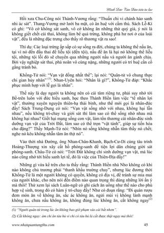 Minh c Tân Dân ti n tu l c
www.nhatquantungthu.com 45
Hồi xưa Chu-Công nói Thành-Vương rằng: “Thuấn chi vi chánh háo sanh
nhi ác sát”. Thang-Vương mở lưới ba mặt, có ân huệ với cầm thú. Sách Lễ-Kí
có ghi: “Vô cớ không sát sanh, vô cớ không ăn những thứ quý giá, ý nói là
không giết chết cái thai, không làm bể quả trứng, không phá hư nơi ở của loài
vật”, đều là những đặc trưng cho thấy rõ thương vật ra sao!
Thí dụ: Các loại trứng ắp sắp có sự sống ra đời, chúng ta không thể nấu ăn,
tại vì nó đến đầu thai để liễu tội (đền tội), nấu để ăn là hại nó không thể liễu
tội, những tội lỗi đó sẽ chuyển qua những người nấu và người ăn gánh chịu.
Bởi vậy nghiệp sát thai, phá noãn vô cùng nặng, những người có trí huệ cần cố
gắng tránh bỏ.
Khổng-Tử nói: “Vạn vật đồng nhất thể”; lại nói: “Quân-tử vô chung thực
chi gian hủy nhân” (1)
. Nhan-Uyên hỏi: “Nhân là gì?”, Khổng-Tử đáp: “Khắc
phục mình hợp với lễ gọi là nhân”.
Thế này là dạy người ta không nên có cái tâm riêng tư, phải suy nhớ tới
Bề-trên luôn với đức hiếu sanh, học theo Thánh Hiền làm việc “tế nhân lợi
vật”, thường xuyên nguyện thiên-hạ thái bình, như thế mới gọi là nhân-đức
đấy! Sách Trung-Dung có nói: “Vạn vật sống nhờ với nhau, không hại lẫn
nhau”, nếu không trì-chay và giới sát thì làm sao có thể sống nhờ nhau mà
không hại nhau? Giết hại mạng sống con vật, làm tổn thương cái nhân-đức sinh
dưỡng vạn vật của Trời Đất, làm sao có thể trọn “vật tánh”, giúp sự tiến hóa
cho đặng?” Thầy Mạnh-Tử nói: “Nhìn nó sống không nhẫn tâm thấy nó chết;
nghe nó kêu không nhẫn tâm ăn thịt nó”.
Vào thời nhà Đường, ông Nhan-Chân-Khanh, Bạch-Cư-Di cùng tâu trình
Hoàng-Thượng xin xây cất hồ phóng-sanh để tiện lợi dân chúng giới sát
phóng-sanh. Châu-Tử có nói: “Trời Đất không chỉ sinh dưỡng vạn vật, mà lúc
nào cũng nhớ tới hiếu sanh lợi tế, đó là việc của Thiên-Địa đấy!”
Những gì vừa kể trên cho ta thấy rằng: Thánh Hiền nhà Nho không có khi
nào không chủ trương phải “thanh khẩu trường chay”, nhưng lúc đương thời
Khổng-Tử là một người không có quyền, không có địa vị, để tránh sự mỉa mai
của người khác, cho nên nói đến điểm nào quan trọng thì dùng những lời ẩn ý
mà thôi! Thử xem lại sách Luân-ngữ có ghi cách ăn uống như thế nào cho phù
hợp vệ sinh, trong đó có hàm ý trì-chay đấy! Như có đoạn rằng: “Đi quán rượu
đem món ăn về không ăn, sắc ác không ăn, ngửi mùi vị không lành mạnh
không ăn, chưa nấu không ăn, không đúng lúc không ăn, cắt không ngay(2)
(1) “Người quân-tử trong lúc ăn không bao giờ phạm vào cái bất nhơn”.
(2) Cắt không ngay: ám chỉ ăn tàu hủ vì chỉ có tàu hủ là cắt được thật ngay mà thôi!
 