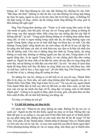 Minh c Tân Dân ti n tu l c
www.nhatquantungthu.com 46
không ăn”. Khi Quý-Khang-tử yến tiệc đãi Khổng-Tử, Khổng-Tử cho biết:
“Bất nhục nhi thực” (không có thịt thì ăn). Lại như Khổng-Tử trong một tháng
ăn chay ba ngày, ngoài ra còn có ăn tán chay (ăn lẻ tẻ) bảy ngày, và Khổng-Tử
rất thận trọng về chay, chiến, tật đủ chứng minh rằng Khổng-Tử chay giới là
điều không thể nghi ngờ!
Ông Tôn-Trung-Sơn thường nói: ”Nước ta là một trong bốn nước tứ đại
văn minh cổ quốc, trên thế giới, tới nay chỉ có Trung quốc chúng ta không bị
diệt vong, suy tầm nguyên nhân, thấy công lao của miếng đậu hủ này thật là
không nhỏ bé”; lại nói: “Trung quốc không những là về những thực phẩm được
sáng chế, về mùi vị ngon miệng trong cách nấu ăn, ăn uống thường ngày của
người Trung Quốc cũng tự nó có tính chất hạp với khoa học vệ sinh. Các dân
thường Trung Quốc uống thanh trà, ăn cơm trắng với đồ ăn là rau cải đậu hủ,
ăn uống như thế được các nhà vệ sinh hôm nay suy tầm ra là hữu ích nhất cho
vấn đề dưỡng sinh. Cho nên ở những làng hẻo lánh tại Trung Quốc, ăn uống
không có rượu thịt, thường có những người cao thọ; lại nữa, Trung Quốc có số
người đông đúc, là do người Trung Quốc có sức chống dịch hầu như cường
mạnh cả. Người ăn chay chắc có ăn đậu hủ, món vật này đều có công năng như
món thịt, mà lại không có chất độc của món thịt”; lại nói: “ăn chay là cách diệu
thuật để tăng thêm tuổi thọ, đã được sự công nhận của các nhà khoa học, nhà
vệ sinh học, sinh lý học, y học ngày nay”, đủ cho thấy ông Tôn-Trung-Sơn vốn
là một bác sĩ tây y, nhưng cũng đề xướng ăn chay.
Từ những lời vừa kể, chúng ta có thể biết từ cổ xưa tới nay, Thánh Hiền
đều là ăn chay cả. Hơn nữa, sát sanh cũng không phải bổn nguyện của các vị
Thánh Hiền Tiên Phật. Như Ngộ-Chân-Tử có nói: “Từ xưa tới nay người thành
Tiên thành Phật đều là biết suy nhớ tới Bề-trên có đức hiếu sanh, có thể làm
trọn việc cải tạo lại mình cho hạp với lễ, công đức vô lượng, mới có thể thành
chánh giác”. Chúng ta là người tu Đạo, phải trì-chay giới, cần phải đưa cái đức
hiếu sanh đi đầu, để cái tâm biết thương yêu động vật.
Trì-chay có những lợi ích gì?
1. Có thể bồi dưỡng cái tâm từ-bi:
Cổ nhân nói: “Nhan-tử ăn chay không ăn mặn, Khổng-Tử ăn rau cải và
canh cải”. Người ăn thịt thì thô thiển, người ăn chay có trí huệ. Miếng thịt vào
thân thể gây ra sự cuồng si, rau quả tươi tế bái thần linh sạch sẽ và thanh khiết,
tại sao phải dùng đến những thứ có mùi tanh như thịt dê bò để cúng? Tế bái
Trời, Trời ghét, tế bái Thánh-nhân, Thánh-nhân bi thương! Nào có Thánh-nhân
và Trời nào cho sát là việc tốt, và xem mùi tanh hôi của thịt là thơm ngon đâu?
Chim phượng-hoàng không ăn vật có mạng sống, nên được gọi là thánh-cầm;
 