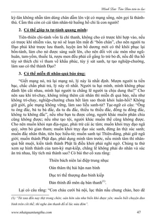Minh c Tân Dân ti n tu l c
www.nhatquantungthu.com 47
kỳ-lân không nhẫn tâm dùng chân dẫm lên vật có mạng sống, nên gọi là thánh-
thú. Cầm thú còn có cái tâm nhân-từ huống hồ chi là con người!
2. Có thể giúp ta tự-tánh quang minh:
Tiên-thiên chi-tánh vốn là chí thanh, không cho có trược khí hợp vào, nếu
có trược khí nhiễm vào, tự nó sẽ loạn lên mất đi “bổn chân”, cho nên người tu
Đạo phải khử trược lưu thanh, luyện âm bổ dương mới có thể khôi phục lại
bổn-tánh, làm cho nó được sáng suốt lên, cho nên đối với các món như ngũ-
huân, tam-yếm, thuốc lá, rượu men đều phải cố gắng lo trừ bỏ đi, nếu để tha hồ
tùy sở thích chỉ vì tham về khẩu phúc, tùy ý sát sanh, tự tạo nghiệp-chướng,
làm sao có thể thành Đạo?
3. Có thể miễn đi nhân-quả báo ứng:
“Giết mạng nó, trả lại mạng nó, lý này là nhất định. Mượn người ta tiền
bạc, chắc chắn phải trả, lý này rõ nhất. Người ta hại mình, mình không phục
đánh lộn cãi nhau, mình hại người ta chẳng lẽ người ta chịu dung tha?” Cho
nên sau khi trì-chay, không trồng thêm cái nhân thì miễn đi quả báo, nếu như
không trì-chay, nghiệp-chướng chưa hết làm sao thoát khỏi luân-hồi? Không
giữ giới, gốc mạng không vững, làm sao liễu sanh-tử? Tục-ngữ có câu: “Ông
tu ông đắc, bà tu bà đắc, đa tu đa đắc, thiếu tu thiếu đắc, đồng tu đồng đắc,
không tu không đắc”, nếu như bạn tu được công, người khác muốn phân chia
cũng không được; nếu như tạo tội, người khác muốn thế cũng không được.
Cho nên muốn khỏi nạn địa-ngục, phải trừ cái ác tâm; muốn khỏi trụy đạo ngã
quỷ, sớm bỏ gian tham; muốn khỏi trụy đạo súc sanh, đừng ăn thịt súc sanh;
muốn đắc nhân thân, tiên học hiếu-từ; muốn sanh tại Thiên-đàng, phải giữ ngũ
giới; muốn thành Phật đạo, phải dụng minh tâm trước, nếu minh tâm thì nhân-
quả bất muội, kiến tánh thành Phật là điều khỏi phải nghi ngờ. Chúng ta thử
xem sự hình thành của tam-kỳ mạt-kiếp, chẳng lẽ không phải do nhân và súc
ăn trả nhau, lũy tích mà thành sao? Có bài thơ cổ xưa rằng:
Thiên bách niên lai điệp trung nhục
Oán thâm thị hải hận nan bình
Dục tri thế thượng đao binh kiếp
Đản thính đồ môn dạ bán thanh(1)
.
Lại có câu rằng: “Con cháu cưới bà nội, lục thân nấu chung chảo, heo dê
(1) “Từ xưa đến nay thịt trong chén; oán hờn sâu như biển khó được yên; muốn biết chuyện đao
binh trên cõi thế; thì nghe âm thanh đồ tể lúc nửa đêm”.
 