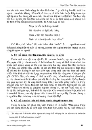 Minh c Tân Dân ti n tu l c
www.nhatquantungthu.com 48
lên bàn tiệc, con đánh trống da như đánh cha...”, ý nói ông bà đầu thai làm
người, con cháu không biết cưới về làm vợ; tổ tiên thân thuộc kiếp trước tạo
nghiệp đầu thai động vật, con cháu nấu để ăn, thịt dê và thịt heo đều bày trên
bàn tiệc; người cha đầu thai làm động vật bị lột da làm trống, con không biết
đã đánh trống bằng da của cha mình. Tu-Chân-Lục có nói:
Nhục tự bổn thị lưỡng cá nhân
Mê nhân bất tri đại khẩu thân;
Thực y bán cân hoàn bát lượng
Toán lai hoàn thị nhân thực nhân.(1)
Chữ Hoa, chữ “nhục” 肉, vốn là hai chữ “nhân” 人 , người mê muội
thế gian không biết cứ nuốt vô miệng, ăn nửa cân là phải trả tám lượng, tính ra
cũng là người ăn người.
4. Có thể hành công lập đức, tiêu oán giải nghiệp:
Thiên sanh vạn vật, vạn vật đều là con của Bề-trên, vạn sự vạn vật đều
đồng quy nhất lý, cho nên nếu có thể trì chay thì trong vô hình đã cứu biết bao
nhiêu sinh mạng, cũng có thể giải oan cùng lục súc, công đức thật vô biên.
Hơn nữa, sau khi trì-chay lâu dài, sẽ làm cho thân thể của ta sạch sẽ, Tiên Phật
dễ tới phò-hộ, không bị rơi vào kiếp nạn; đồng thời làm cho linh thể thanh
khiết, Tiên Phật dễ tới vận dụng, mượn nó mà kiến lập công đức. Chúng ta gần
gũi với Tiên Phật, nên trong vô hình tự nhiên tăng thêm diệu trí tuệ cho chúng
ta, cho nên nếu có thể trì-chay giới sát, là có công lao hạng nhất. Huống hồ chi
nay gặp lúc tam-kỳ, là tổng thanh toán, thăng lên hoặc giáng xuống là trong
khoảnh khắc này, là kỳ đại phán xét cuối cùng, có công thì được phán tốt, vạn
bát(2)
vinh diệu; không có công thì bị phán không tốt, vạn bát(1)
khổ não; có tội
thì bị đào thải gặp nạn, linh-tánh bị hủy diệt. Cho nên nói thành Phật, thành tổ
là do mình làm ra, sau này bị nạn kiếp là do mình tự chọn lấy. Do đó, chúng ta
là người tu Đạo, trì-chay là để tích công chuộc tội đấy!
5. Có thể làm cho thân thể khỏe mạnh, tăng thêm tuổi thọ:
Trong ba ngày mở pháp hội, Viện trưởng có lời huấn: “Mãn phục trược
khí nan thăng thiên, tự cổ kinh điển hữu định bình, khoa học lý luận tương đối
(1) “Chữ nhục vốn là hai chữ nhân, người mê không biết há họng ăn, ăn nó nửa cân hoàn tám
lượng, tính đi tính lại người ăn người”.
(2) Mười ngàn tám trăm năm.
 