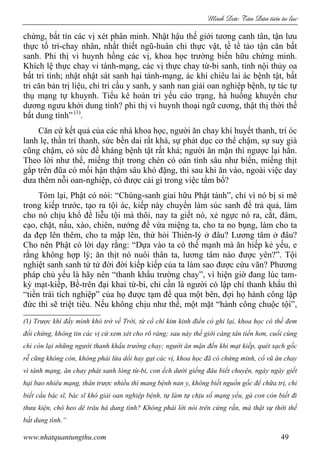 Minh c Tân Dân ti n tu l c
www.nhatquantungthu.com 49
chứng, bất tín các vị xét phân minh. Nhật hậu thế giới tương canh tân, tận lưu
thực tố trì-chay nhân, nhất thiết ngũ-huân chi thực vật, tề tề tảo tận căn bất
sanh. Phi thị vi huynh hồng các vị, khoa học trường biến hữu chứng minh.
Khích lệ thực chay vi tánh-mạng, các vị thực chay từ-bi sanh, tỉnh nội thủy oa
bất tri tình; nhật nhật sát sanh hại tánh-mạng, ác khí chiêu lai ác bệnh tật, bất
tri căn bản trị liệu, chỉ tri cầu y sanh, y sanh nan giải oan nghiệp bệnh, tự tác tự
thụ mạng tự khuynh. Tiểu kê hoàn tri yếu cáo trạng, hà huống khuyển chư
dương ngưu khởi dung tình? phi thị vi huynh thoại ngữ cương, thật thị thời thế
bất dung tình” (1)
.
Căn cứ kết quả của các nhà khoa học, người ăn chay khí huyết thanh, trí óc
lanh lẹ, thần trí thanh, sức bền dai rất khá, sự phát dục cơ thể chậm, sự suy già
cũng chậm, có sức đề kháng bệnh tật rất khá; người ăn mặn thì ngược lại hẳn.
Theo lời như thế, miếng thịt trong chén có oán tình sâu như biển, miếng thịt
gắp trên đũa có mối hận thậm sâu khó đặng, thì sau khi ăn vào, ngoài việc day
dưa thêm nỗi oan-nghiệp, có được cái gì trong việc tẩm bổ?
Tóm lại, Phật có nói: “Chúng-sanh giai hữu Phật tánh”, chỉ vì nó bị si mê
trong kiếp trước, tạo ra tội ác, kiếp này chuyển làm súc sanh để trả quả, làm
cho nó chịu khổ để liễu tội mà thôi, nay ta giết nó, xẻ ngực nó ra, cắt, đâm,
cạo, chặt, nấu, xào, chiên, nướng để vừa miệng ta, cho ta no bụng, làm cho ta
da đẹp lên thêm, cho ta mập lên, thử hỏi Thiên-lý ở đâu? Lương tâm ở đâu?
Cho nên Phật có lời dạy rằng: “Dựa vào ta có thế mạnh mà ăn hiếp kẻ yếu, e
rằng không hợp lý; ăn thịt nó nuôi thân ta, lương tâm nào được yên?”. Tội
nghiệt sanh sanh tử tử đời đời kiếp kiếp của ta làm sao được cứu vãn? Phương
pháp chủ yếu là hãy nên “thanh khẩu trường chay”, vì hiện giờ đang lúc tam-
kỳ mạt-kiếp, Bề-trên đại khai từ-bi, chỉ cần là người có lập chí thanh khẩu thì
“tiền trái tích nghiệp” của họ được tạm để qua một bên, đợi họ hành công lập
đức thì sẽ triệt tiêu. Nếu không chịu như thế, một mặt “hành công chuộc tội”,
(1) Trược khí đầy mình khó trở về Trời, từ cổ chí kim kinh điển có ghi lại, khoa học có thể đem
đối chứng, không tin các vị cứ xem xét cho rõ ràng; sau này thế giới càng tân tiến hơn, cuối cùng
chỉ còn lại những người thanh khẩu trường chay; người ăn mặn đến khi mạt kiếp, quét sạch gốc
rễ cũng không còn, không phải lừa dối hay gạt các vị, khoa học đã có chứng minh, cổ vũ ăn chay
vì tánh mạng, ăn chay phát sanh lòng từ-bi, con ếch dưới giếng đâu biết chuyện, ngày ngày giết
hại bao nhiêu mạng, thân trược nhiều thì mang bệnh nan y, không biết nguồn gốc để chữa trị, chỉ
biết cầu bác sĩ, bác sĩ khó giải oan nghiệp bệnh, tự làm tự chịu số mạng yểu, gà con còn biết đi
thưa kiện, chó heo dê trâu há dung tình? Không phải lời nói trên cứng rắn, mà thật sự thời thế
bất dung tình.”
 