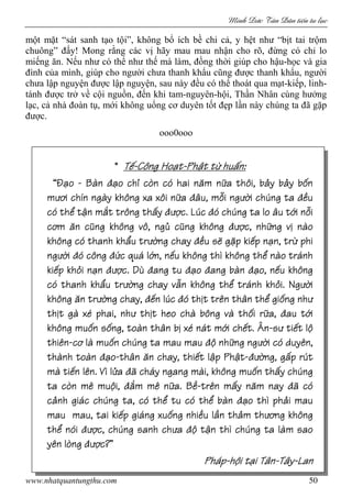 Minh c Tân Dân ti n tu l c
www.nhatquantungthu.com 50
một mặt “sát sanh tạo tội”, không bổ ích bề chi cả, y hệt như “bịt tai trộm
chuông” đấy! Mong rằng các vị hãy mau mau nhận cho rõ, đừng có chỉ lo
miếng ăn. Nếu như có thể như thế mà làm, đồng thời giúp cho hậu-học và gia
đình của mình, giúp cho người chưa thanh khẩu cũng được thanh khẩu, người
chưa lập nguyện được lập nguyện, sau này đều có thể thoát qua mạt-kiếp, linh-
tánh được trở về cội nguồn, đến khi tam-nguyên-hội, Thần Nhân cùng hưởng
lạc, cả nhà đoàn tụ, mới không uổng cơ duyên tốt đẹp lần này chúng ta đã gặp
được.
ooo0ooo
**** TTTTếếếế----C“ng HoC“ng HoC“ng HoC“ng Hoạtạtạtạt----PhPhPhPhật từ huấnật từ huấnật từ huấnật từ huấn::::
¹Đ¹Đ¹Đ¹Đạoạoạoạo ---- Bšn đBšn đBšn đBšn đạo chỉ c’n c‚ hai nạo chỉ c’n c‚ hai nạo chỉ c’n c‚ hai nạo chỉ c’n c‚ hai năm năm năm năm nữa th“i, bảy bảy bốnữa th“i, bảy bảy bốnữa th“i, bảy bảy bốnữa th“i, bảy bảy bốn
mươi ch˝n ngšy kh“ng xa x“i nmươi ch˝n ngšy kh“ng xa x“i nmươi ch˝n ngšy kh“ng xa x“i nmươi ch˝n ngšy kh“ng xa x“i nữaữaữaữa đŽu, mđŽu, mđŽu, mđŽu, mỗi ngỗi ngỗi ngỗi ngưưưười ch…ng taời ch…ng taời ch…ng taời ch…ng ta đđđđềuềuềuều
c‚ thc‚ thc‚ thc‚ thể tận mắt tr“ng thấyể tận mắt tr“ng thấyể tận mắt tr“ng thấyể tận mắt tr“ng thấy đưđưđưđược. L…cợc. L…cợc. L…cợc. L…c đ‚ ch…ng ta lo Žu tđ‚ ch…ng ta lo Žu tđ‚ ch…ng ta lo Žu tđ‚ ch…ng ta lo Žu tới nỗiới nỗiới nỗiới nỗi
cơm ăn ccơm ăn ccơm ăn ccơm ăn cũng kh“ng v“, ngủ cũng kh“ngũng kh“ng v“, ngủ cũng kh“ngũng kh“ng v“, ngủ cũng kh“ngũng kh“ng v“, ngủ cũng kh“ng đưđưđưđược, những vị nšoợc, những vị nšoợc, những vị nšoợc, những vị nšo
kh“ng c‚ thanh khkh“ng c‚ thanh khkh“ng c‚ thanh khkh“ng c‚ thanh khẩu trẩu trẩu trẩu trưưưường chayờng chayờng chayờng chay đđđđều sẽ gặp kiếp nạn, trừ phiều sẽ gặp kiếp nạn, trừ phiều sẽ gặp kiếp nạn, trừ phiều sẽ gặp kiếp nạn, trừ phi
ngưngưngưngườiờiờiời đ‚ c“ng đđ‚ c“ng đđ‚ c“ng đđ‚ c“ng đức quŸ lớn, nếu kh“ng th˜ kh“ng thể nšo trŸnhức quŸ lớn, nếu kh“ng th˜ kh“ng thể nšo trŸnhức quŸ lớn, nếu kh“ng th˜ kh“ng thể nšo trŸnhức quŸ lớn, nếu kh“ng th˜ kh“ng thể nšo trŸnh
kikikikiếp khỏi nạnếp khỏi nạnếp khỏi nạnếp khỏi nạn đưđưđưđược. D•ợc. D•ợc. D•ợc. D• đang tu đđang tu đđang tu đđang tu đạoạoạoạo đang bšn đđang bšn đđang bšn đđang bšn đạo, nếu kh“ngạo, nếu kh“ngạo, nếu kh“ngạo, nếu kh“ng
c‚ thanh khc‚ thanh khc‚ thanh khc‚ thanh khẩu trẩu trẩu trẩu trưưưường chay vẫn kh“ng thể trŸnh khỏi. Ngờng chay vẫn kh“ng thể trŸnh khỏi. Ngờng chay vẫn kh“ng thể trŸnh khỏi. Ngờng chay vẫn kh“ng thể trŸnh khỏi. Ngưưưườiờiờiời
kh“ng ăn trưkh“ng ăn trưkh“ng ăn trưkh“ng ăn trường chay,ờng chay,ờng chay,ờng chay, đđđđến l…cến l…cến l…cến l…c đ‚ thđ‚ thđ‚ thđ‚ thịt tịt tịt tịt tr˚n thŽn thr˚n thŽn thr˚n thŽn thr˚n thŽn thể giống nhể giống nhể giống nhể giống nhưưưư
ththththịt gš x˙ phai, nhịt gš x˙ phai, nhịt gš x˙ phai, nhịt gš x˙ phai, như thư thư thư thịt heo chš b“ng vš thối rữa,ịt heo chš b“ng vš thối rữa,ịt heo chš b“ng vš thối rữa,ịt heo chš b“ng vš thối rữa, đau tđau tđau tđau tớiớiớiới
kh“ng mukh“ng mukh“ng mukh“ng muốn sống, tošn thŽn bị x˙ nŸt mới chết. ènốn sống, tošn thŽn bị x˙ nŸt mới chết. ènốn sống, tošn thŽn bị x˙ nŸt mới chết. ènốn sống, tošn thŽn bị x˙ nŸt mới chết. èn----sư tisư tisư tisư tiết lộết lộết lộết lộ
thi˚nthi˚nthi˚nthi˚n----cơ lš mucơ lš mucơ lš mucơ lš muốn ch…ng ta mau mauốn ch…ng ta mau mauốn ch…ng ta mau mauốn ch…ng ta mau mau đđđđộ những ngộ những ngộ những ngộ những ngưưưười c‚ duy˚n,ời c‚ duy˚n,ời c‚ duy˚n,ời c‚ duy˚n,
thšnh tošn đthšnh tošn đthšnh tošn đthšnh tošn đạoạoạoạo----thŽn ăn chay, thithŽn ăn chay, thithŽn ăn chay, thithŽn ăn chay, thiết lập Phậtết lập Phậtết lập Phậtết lập Phật----đưđưđưđường, gấờng, gấờng, gấờng, gấp r…tp r…tp r…tp r…t
mš timš timš timš tiến l˚n. V˜ lửaến l˚n. V˜ lửaến l˚n. V˜ lửaến l˚n. V˜ lửa đđđđž chŸy ngang mši, kh“ng muž chŸy ngang mši, kh“ng muž chŸy ngang mši, kh“ng muž chŸy ngang mši, kh“ng muốn thấy ch…ngốn thấy ch…ngốn thấy ch…ngốn thấy ch…ng
ta c’n m˚ muta c’n m˚ muta c’n m˚ muta c’n m˚ muội,ội,ội,ội, đđđđắm m˚ nữa. Bềắm m˚ nữa. Bềắm m˚ nữa. Bềắm m˚ nữa. Bề----tr˚n mtr˚n mtr˚n mtr˚n mấy nấy nấy nấy năm nay đăm nay đăm nay đăm nay đž c‚ž c‚ž c‚ž c‚
ccccảnh giŸc ch…ng ta, c‚ thể tu c‚ thể bšnảnh giŸc ch…ng ta, c‚ thể tu c‚ thể bšnảnh giŸc ch…ng ta, c‚ thể tu c‚ thể bšnảnh giŸc ch…ng ta, c‚ thể tu c‚ thể bšn đđđđạo th˜ phải mauạo th˜ phải mauạo th˜ phải mauạo th˜ phải mau
mau mau, tai kimau mau, tai kimau mau, tai kimau mau, tai kiếp giŸng xuống nhiều lần thảm thếp giŸng xuống nhiều lần thảm thếp giŸng xuống nhiều lần thảm thếp giŸng xuống nhiều lần thảm thương kh“ngương kh“ngương kh“ngương kh“ng
ththththể n‚iể n‚iể n‚iể n‚i đưđưđưđược, ch…nợc, ch…nợc, ch…nợc, ch…ng sanh chưa đg sanh chưa đg sanh chưa đg sanh chưa độ tận th˜ ch…ng ta lšm saoộ tận th˜ ch…ng ta lšm saoộ tận th˜ ch…ng ta lšm saoộ tận th˜ ch…ng ta lšm sao
y˚n l’ngy˚n l’ngy˚n l’ngy˚n l’ng đưđưđưđược?ºợc?ºợc?ºợc?º
PhŸpPhŸpPhŸpPhŸp----hhhhội tại TŽnội tại TŽnội tại TŽnội tại TŽn----TŽyTŽyTŽyTŽy----LanLanLanLan
 