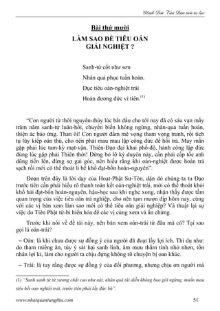 Minh c Tân Dân ti n tu l c
www.nhatquantungthu.com 51
Bài thứ mười
LÀM SAO ĐỂ TIÊU OÁN
GIẢI NGHIỆT ?
Sanh-tử cốt như sơn
Nhân quả phục tuần hoàn.
Dục tiêu oán-nghiệt trái
Hoàn đương đức vi tiên.(1)
“Con người từ thời nguyên-thủy lúc bắt đầu cho tới nay đã có sáu vạn mấy
trăm năm sanh-tử luân-hồi, chuyển biến không ngừng, nhân-quả tuần hoàn,
thiện ác báo ứng. Than ôi! Con người đắm mê vọng tham vọng tranh, rồi tích
tụ lũy kiếp oán thù, cho nên phải mau mau lập công đức để hồi trả. May mắn
gặp phải lúc tam-kỳ mạt-vận, Thiên-Đạo đại khai phổ-độ, hành công lập đức
đúng lúc gặp phải Thiên thời! Đừng bỏ lỡ kỳ duyên này, cần phải cấp tốc anh
dũng tiến lên, đừng sợ gai góc, nên hiểu rằng khi oán-nghiệt được hoàn trả
sạch rồi mới có thể thoát li bể khổ đạt-bổn hoàn-nguyên”.
Đoạn trên đây là lời dạy của Hoạt-Phật Sư-Tôn, dặn dò chúng ta tu Đạo
trước tiên cần phải hiểu rõ thanh toán kết oán-nghiệt trái, mới có thể thoát khỏi
khổ hải đạt-bổn hoàn-nguyên, hậu-học sau khi nghe xong, nhận thấy được tầm
quan trọng của việc tiêu oán trả nghiệp, cho nên tạm mượn dịp hôm nay, cùng
với các vị bàn xem làm sao mới có thể tiêu oán giải nghiệp? Và thuật lại sự
việc do Tiên Phật từ-bi hiển hóa để các vị cùng xem và ấn chứng.
Trước khi nói về đề tài này, nên bàn xem oán-trái từ đâu mà có? Tại sao
gọi là oán-trái?
− Oán: là khi chưa được sự đồng ý của người đã đoạt lấy lợi ích. Thí dụ như:
do tham miếng ăn, tùy ý sát hại sanh linh, âm mưu thầm tính nhỏ nhen, tổn
nhân lợi kỉ, làm cho người ta chịu đựng không rõ chuyện bị oan khúc.
− Trái: là tuy rằng được sự đồng ý của đối phương, nhưng chịu ơn người mà
(1) “Sanh sanh tử tử xương chất cao như núi, nhân quả tái diễn không bao giờ ngừng, muốn mau
tiêu hết oan nghiệt trái, trước tiên phải lấy đức bù”.
 