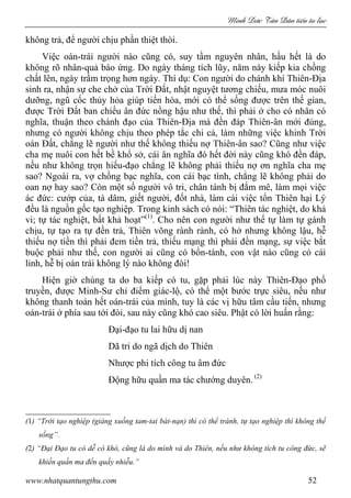 Minh c Tân Dân ti n tu l c
www.nhatquantungthu.com 52
không trả, để người chịu phần thiệt thòi.
Việc oán-trái người nào cũng có, suy tầm nguyên nhân, hầu hết là do
không rõ nhân-quả báo ứng. Do ngày tháng tích lũy, năm này kiếp kia chồng
chất lên, ngày trầm trọng hơn ngày. Thí dụ: Con người do chánh khí Thiên-Địa
sinh ra, nhận sự che chở của Trời Đất, nhật nguyệt tương chiếu, mưa móc nuôi
dưỡng, ngũ cốc thủy hỏa giúp tiến hóa, mới có thể sống được trên thế gian,
được Trời Đất ban chiếu ân đức nồng hậu như thế, thì phải ở cho có nhân có
nghĩa, thuận theo chánh đạo của Thiên-Địa mà đền đáp Thiên-ân mới đúng,
nhưng có người không chịu theo phép tắc chi cả, làm những việc khinh Trời
oán Đất, chẳng lẽ người như thế không thiếu nợ Thiên-ân sao? Cũng như việc
cha mẹ nuôi con hết bề khổ sở, cái ân nghĩa đó hết đời này cũng khó đền đáp,
nếu như không trọn hiếu-đạo chẳng lẽ không phải thiếu nợ ơn nghĩa cha mẹ
sao? Ngoài ra, vợ chồng bạc nghĩa, con cái bạc tình, chẳng lẽ không phải do
oan nợ hay sao? Còn một số người vô tri, chân tánh bị đắm mê, làm mọi việc
ác đức: cướp của, tà dâm, giết người, đốt nhà, làm cái việc tổn Thiên hại Lý
đều là nguồn gốc tạo nghiệp. Trong kinh sách có nói: “Thiên tác nghiệt, do khả
vi; tự tác nghiệt, bất khả hoạt”(1)
. Cho nên con người như thế tự làm tự gánh
chịu, tự tạo ra tự đền trả, Thiên võng rành rành, có hở nhưng không lậu, hễ
thiếu nợ tiền thì phải đem tiền trả, thiếu mạng thì phải đền mạng, sự việc bắt
buộc phải như thế, con người ai cũng có bổn-tánh, con vật nào cũng có cái
linh, hễ bị oán trái không lý nào không đòi!
Hiện giờ chúng ta do ba kiếp có tu, gặp phải lúc này Thiên-Đạo phổ
truyền, được Minh-Sư chỉ điểm giác-lộ, có thể một bước trực siêu, nếu như
không thanh toán hết oán-trái của mình, tuy là các vị hữu tâm cầu tiến, nhưng
oán-trái ở phía sau tới đòi, sau này cũng khó cao siêu. Phật có lời huấn rằng:
Đại-đạo tu lai hữu dị nan
Dã tri do ngã dịch do Thiên
Nhược phi tích công tu âm đức
Động hữu quần ma tác chướng duyên. (2)
(1) “Trời tạo nghiệp (giáng xuống tam-tai bát-nạn) thì có thể tránh, tự tạo nghiệp thì không thể
sống”.
(2) “Đại Đạo tu có dễ có khó, cũng là do mình và do Thiên, nếu như không tích tu công đức, sẽ
khiến quần ma đến quấy nhiễu.”
 