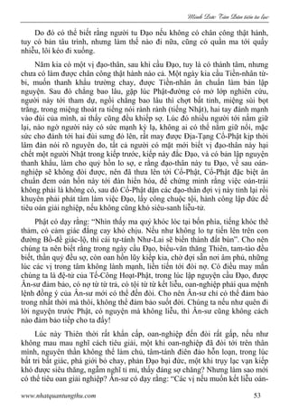 Minh c Tân Dân ti n tu l c
www.nhatquantungthu.com 53
Do đó có thể biết rằng người tu Đạo nếu không có chân công thật hành,
tuy có bản tâu trình, nhưng làm thế nào đi nữa, cũng có quần ma tới quấy
nhiễu, lôi kéo đi xuống.
Năm kia có một vị đạo-thân, sau khi cầu Đạo, tuy là có thành tâm, nhưng
chưa có làm được chân công thật hành nào cả. Một ngày kia cầu Tiền-nhân từ-
bi, muốn thanh khẩu trường chay, được Tiền-nhân ân chuẩn làm bản lập
nguyện. Sau đó chẳng bao lâu, gặp lúc Phật-đường có mở lớp nghiên cứu,
người này tới tham dự, ngồi chẳng bao lâu thì chợt bất tỉnh, miệng sùi bọt
trắng, trong miệng thoát ra tiếng nói rành rành (tiếng Nhật), hai tay đánh mạnh
vào đùi của mình, ai thấy cũng đều khiếp sợ. Lúc đó nhiều người tới nắm giữ
lại, nào ngờ người này có sức mạnh kỳ lạ, không ai có thể nắm giữ nổi, mặc
sức cho đánh tới hai đùi sưng đỏ lên, rất may được Địa-Tạng Cổ-Phật kịp thời
lâm đàn nói rõ nguyên do, tất cả người có mặt mới biết vị đạo-thân này hại
chết một người Nhật trong kiếp trước, kiếp này đắc Đạo, và có bản lập nguyện
thanh khẩu, làm cho quỷ hồn lo sợ, e rằng đạo-thân này tu Đạo, về sau oán-
nghiệp sẽ không đòi được, nên đã thưa lên tới Cổ-Phật, Cổ-Phật đặc biệt ân
chuẩn đem oán hồn này tới đàn hiển hóa, để chứng minh rằng việc oán-trái
không phải là không có, sau đó Cổ-Phật dặn các đạo-thân đợi vị này tỉnh lại rồi
khuyên phải phát tâm làm việc Đạo, lấy công chuộc tội, hành công lập đức để
tiêu oán giải nghiệp, nếu không cũng khó siêu-sanh liễu-tử.
Phật có dạy rằng: “Nhìn thấy ma quỷ khóc lóc tại bốn phía, tiếng khóc thê
thảm, có cảm giác đắng cay khó chịu. Nếu như không lo tự tiến lên trên con
đường Bồ-đề giác-lộ, thì cái tự-tánh Như-Lai sẽ biến thành đất bùn”. Cho nên
chúng ta nên biết rằng trong ngày cầu Đạo, biểu-văn thăng Thiên, tam-tào đều
biết, thần quỷ đều sợ, còn oan hồn lũy kiếp kia, chờ đợi sẵn nơi âm phủ, những
lúc các vị trong tâm không lành mạnh, liền tiến tới đòi nợ. Có điều may mắn
chúng ta là đệ-tử của Tế-Công Hoạt-Phật, trong lúc lập nguyện cầu Đạo, được
Ân-sư đảm bảo, có nợ từ từ trả, có tội từ từ kết liễu, oan-nghiệp phải qua mệnh
lệnh đồng ý của Ân-sư mới có thể đến đòi. Cho nên Ân-sư chỉ có thể đảm bảo
trong nhất thời mà thôi, không thể đảm bảo suốt đời. Chúng ta nếu như quên đi
lời nguyện trước Phật, có nguyện mà không liễu, thì Ân-sư cũng không cách
nào đảm bảo tiếp cho ta đấy!
Lúc này Thiên thời rất khẩn cấp, oan-nghiệp đến đòi rất gấp, nếu như
không mau mau nghĩ cách tiêu giải, một khi oan-nghiệp đã đòi tới trên thân
mình, nguyên thần không thể làm chủ, tâm-tánh điên đảo hỗn loạn, trong lúc
bất tri bất giác, phá giới bỏ chay, phản Đạo bại đức, một khi trụy lạc vạn kiếp
khó được siêu thăng, ngẫm nghĩ tỉ mỉ, thấy đáng sợ chăng? Nhưng làm sao mới
có thể tiêu oan giải nghiệp? Ân-sư có dạy rằng: “Các vị nếu muốn kết liễu oán-
 