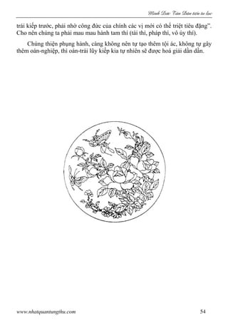 Minh c Tân Dân ti n tu l c
www.nhatquantungthu.com 54
trái kiếp trước, phải nhờ công đức của chính các vị mới có thể triệt tiêu đặng”.
Cho nên chúng ta phải mau mau hành tam thí (tài thí, pháp thí, vô úy thí).
Chúng thiện phụng hành, càng không nên tự tạo thêm tội ác, không tự gây
thêm oán-nghiệp, thì oán-trái lũy kiếp kia tự nhiên sẽ được hoá giải dần dần.
 