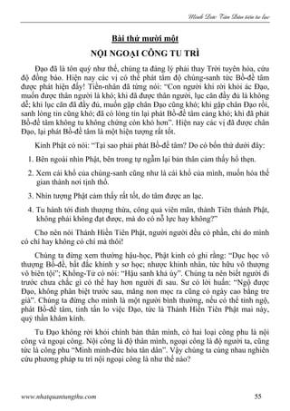 Minh c Tân Dân ti n tu l c
www.nhatquantungthu.com 55
Bài thứ mười một
NỘI NGOẠI CÔNG TU TRÌ
Đạo đã là tôn quý như thế, chúng ta đáng lý phải thay Trời tuyên hóa, cứu
độ đồng bào. Hiện nay các vị có thể phát tâm độ chúng-sanh tức Bồ-đề tâm
được phát hiện đấy! Tiền-nhân đã từng nói: “Con người khi rời khỏi ác Đạo,
muốn được thân người là khó; khi đã được thân người, lục căn đầy đủ là không
dễ; khi lục căn đã đầy đủ, muốn gặp chân Đạo cũng khó; khi gặp chân Đạo rồi,
sanh lòng tin cũng khó; đã có lòng tin lại phát Bồ-đề tâm càng khó; khi đã phát
Bồ-đề tâm không tu không chứng còn khó hơn”. Hiện nay các vị đã được chân
Đạo, lại phát Bồ-đề tâm là một hiện tượng rất tốt.
Kinh Phật có nói: “Tại sao phải phát Bồ-đề tâm? Do có bốn thứ dưới đây:
1. Bên ngoài nhìn Phật, bên trong tự ngẫm lại bản thân cảm thấy hổ thẹn.
2. Xem cái khổ của chúng-sanh cũng như là cái khổ của mình, muốn hóa thế
gian thành nơi tịnh thổ.
3. Nhìn tượng Phật cảm thấy rất tốt, do tâm được an lạc.
4. Tu hành tới đỉnh thượng thừa, công quả viên mãn, thành Tiên thành Phật,
không phải không đạt được, mà do có nỗ lực hay không?”
Cho nên nói Thánh Hiền Tiên Phật, người người đều có phần, chỉ do mình
có chí hay không có chí mà thôi!
Chúng ta đừng xem thường hậu-học, Phật kinh có ghi rằng: “Dục học vô
thượng Bồ-đề, bất đắc khinh y sơ học; nhược khinh nhân, tức hữu vô thượng
vô biên tội”; Khổng-Tử có nói: “Hậu sanh khả úy”. Chúng ta nên biết người đi
trước chưa chắc gì có thể hay hơn người đi sau. Sư có lời huấn: “Ngộ được
Đạo, không phân biệt trước sau, măng non mọc ra cũng có ngày cao bằng tre
già”. Chúng ta đừng cho mình là một người bình thường, nếu có thể tỉnh ngộ,
phát Bồ-đề tâm, tinh tấn lo việc Đạo, tức là Thánh Hiền Tiên Phật mai này,
quỷ thần khâm kính.
Tu Đạo không rời khỏi chính bản thân mình, có hai loại công phu là nội
công và ngoại công. Nội công là độ thân mình, ngoại công là độ người ta, cũng
tức là công phu “Minh minh-đức hóa tân dân”. Vậy chúng ta cùng nhau nghiên
cứu phương pháp tu trì nội ngoại công là như thế nào?
 