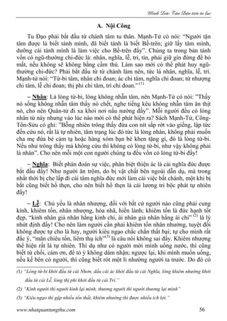 Minh c Tân Dân ti n tu l c
www.nhatquantungthu.com 56
A. Nội Công
Tu Đạo phải bắt đầu từ chánh tâm tu thân. Mạnh-Tử có nói: “Người tận
tâm được là biết tánh mình, đã biết tánh là biết Bề-trên; giữ lấy tâm mình,
dưỡng cái tánh mình là làm việc cho Bề-trên đấy”. Chúng ta trong bản tánh
vốn có ngũ-thường chi-đức là: nhân, nghĩa, lễ, trí, tín, phải giữ gìn đừng để bỏ
mất, nếu không sẽ không bằng cầm thú. Làm sao mới có thể phát huy ngũ-
thường chi-đức? Phải bắt đầu từ tứ chánh làm nên, tức là nhân, nghĩa, lễ, trí.
Mạnh-tử nói: “Từ-bi tâm, nhân chi đoan; ác chi tâm, nghĩa chi đoan; từ nhượng
chi tâm, lễ chi đoan; thị phi chi tâm, trí chi đoan.” (1)
− Nhân: Là lòng từ-bi, lòng không nhẫn tâm, nên Mạnh-Tử có nói: ”Thấy
nó sống không nhẫn tâm thấy nó chết, nghe tiếng kêu không nhẫn tâm ăn thịt
nó, cho nên Quân-tử đi xa khỏi nơi nấu nướng đấy”. Mỗi người đều có lòng
nhân từ này nhưng vào lúc nào mới có thể phát hiện ra? Sách Mạnh-Tử, Công-
Tôn-Sửu có ghi: ”Bỗng nhiên trông thấy đứa con nít sắp rớt vào giếng, lập tức
đến cứu nó, rất là tự nhiên, tâm trạng lúc đó tức là lòng nhân, không phải muốn
cha mẹ đứa bé cảm tạ hoặc hàng xóm bạn bè khen tặng gì, đó là lòng từ-bi.
Nếu như trông thấy mà không cứu thì không có lòng từ-bi, như vậy không phải
là nhân”. Cho nên mỗi một con người chúng ta đều vốn có lòng từ-bi đấy!
− Nghĩa: Biết phán đoán sự việc, phân biệt thiện ác là cái nghĩa đức được
bắt đầu đấy! Như người ăn trộm, do bị vật chất bên ngoài dẫn dụ, mà trong
nhất thời bị che lấp đi cái tâm nghĩa đức mới làm cái việc bất chánh, một khi bị
bắt cũng biết hổ thẹn, cho nên biết hổ thẹn là cái lương tri bộc phát tự nhiên
đấy!
− Lễ: Chủ yếu là nhân nhượng, đối với bất cứ người nào cũng phải cung
kính, khiêm tốn, nhân nhượng, hòa nhã, hiền lành; khiêm tốn là đức hạnh tốt
đẹp, “kính nhân giả nhân hằng kính chi, ái nhân giả nhân hằng ái chi” (2)
là lý
nhứt định đấy! Cho nên làm người cần phải khiêm tốn nhân nhường, tuyệt đối
không được tự cho là hay, người kiêu ngạo chắc chắn thất bại; tự cho mình rất
đắc ý, “mãn chiêu tổn, liêm thụ ích”(3)
là câu nói không sai đấy. Khiêm nhượng
thể hiện rất là tự nhiên. Thí dụ như có người mời mình uống nước, thì cũng
biết từ chối, cám ơn, để tỏ ý không dám nhận; ngược lại, khi mình muốn uống,
nếu kế bên có người, thì cũng biết rót một li nhường người ta trước. Do đó có
(1) “Lòng từ-bi khởi đầu từ cái Nhơn, dấu cái ác khởi đầu từ cái Nghĩa, lòng khiêm nhường khởi
đầu từ cái Lễ, lòng thị phi khởi đầu từ cái Trí.”
(2) “Kính người thì người kính lại mình, thương người thì người thương lại mình”
(3) “Kiêu ngạo thì gặp nhiều tổn thất, khiêm nhường thì được nhiều ích lợi.”
 