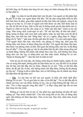 Minh c Tân Dân ti n tu l c
www.nhatquantungthu.com 57
thể biết rằng cái lễ phép như từng lời nói, từng cái nhân nhượng đều do lương
tri bộc phát ra.
− Trí: Là chân trí tuệ để phân biệt việc thị phi. Con người có thể phân biệt
thị phi là trí đức con người được bắt đầu. Thí dụ như trung-thần hiếu-tử đều
biết làm theo lẽ phải, gian-thần nghịch-tử đều làm điều trái nghịch, cũng là do
lương tri tự bộc ra. Có một số người mới biết thêm vài chữ, biết thêm một số
sự việc thì đã cho là hay, thật ra thế này là thông minh giả do hậu-thiên mà có.
Người có chân trí tuệ lúc nào cũng tỏ ra “thân cận hữu đức” tránh xa kẻ nói
vọng. Như trong sách Luân-ngữ có nói: ”Dĩ văn hội hữu, dĩ hữu hội nhân”,
đừng tưởng là được mời xem một cuốn phim, hoặc ăn một bữa cơm thì đã là
bằng hữu, nên biết hai chữ “bằng hữu” rất có ý nghĩa: đồng Đạo là “bằng”,
đồng chí là “hữu”; “gần mực thì đen gần đèn thì sáng”. Có câu cách-ngôn rằng:
”Với người thiện làm bạn, như bước vào phòng có bông lan, thời gian lâu
không thấy mùi thơm, là được đồng hóa rồi đấy! Với người bất thiện làm bạn,
như bước vào phòng chứa cá khô, thời gian lâu không thấy mùi hôi, là đã đồng
hóa rồi đấy!”. Cho nên gặp sự việc là cần phân biệt thị phi, thận trọng tiếng nói
và hành động, không thể nhắm mắt thuận theo trào lưu, mới không làm nhục
tiếng tăm của cha mẹ và nhân-cách của bản thân mình. Khổng-Tử có nói:
”Quân-tử thượng đạt”(1)
, như thế mới là chân trí tuệ!
Tóm lại các lời trên đây, đủ chứng minh rằng tứ chánh (nhân, nghĩa, lễ, trí)
vốn có trong bổn-tánh, không phải do hậu-thiên mà có, nay đã biết có tứ chánh
này thì hãy nên bồi đắp cho nó thêm. Mạnh-Tử có nói: “Nếu có thể bồi đắp
thêm, đủ để giữ lấy tứ hải, nếu không được bồi đắp thêm, không đủ để phụng
sự cha mẹ”. Chúng ta đã tu chân Đạo, nào có thể không cho tứ chánh này được
bồi đắp thêm để lập thân sao?
− Tín: Là căn bản xử thế của con người, là điều cần thiết nhất đấy!
Khổng-Tử có nói: “Tự cổ giai hữu tử, dân vô tín bất lập”. Tín có thể dẫn dắt tứ
chánh mà trọn vẹn vạn thiện, không có tín, việc gì cũng không thể lập. Nên có
câu: “Tín vi Đạo nguyên công đức mẫu”(2)
, tu Đạo cũng phải lập sẵn tín tâm
(tức lòng tin) này trước.
Những gì vừa kể trên là nói về việc phát huy ngũ-thường chi-đức để nuôi
dưỡng cái “hạo nhiên chánh khí”. Cho nên trong bất cứ lúc nào, đi đứng nằm
ngồi, đều không rời khỏi đạo-tâm. Tâm có ba loại: Đạo tâm, nhân tâm, huyết
nhục tâm.
(1) “Người quân-tử lúc nào cũng cầu tiến”.
(2) “Tín là mẹ của mọi công đức, là nguồn gốc của Đạo”.
 