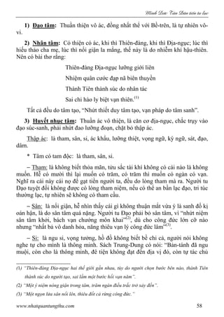 Minh c Tân Dân ti n tu l c
www.nhatquantungthu.com 58
1) Đạo tâm: Thuần thiện vô ác, đồng nhất thể với Bề-trên, là tự nhiên vô-
vi.
2) Nhân tâm: Có thiện có ác, khi thì Thiên-đàng, khi thì Địa-ngục; lúc thì
hiếu thảo cha mẹ, lúc thì nổi giận la mắng, thế này là do nhiễm khí hậu-thiên.
Nên có bài thơ rằng:
Thiên-đàng Địa-ngục lưỡng giới liên
Nhiệm quân cước đạp nã biên thuyền
Thành Tiên thành súc do nhân tác
Sai chi hào ly biệt vạn thiên.(1)
Tất cả đều do tâm tạo, “Nhứt thiết duy tâm tạo, vạn pháp do tâm sanh”.
3) Huyết nhục tâm: Thuần ác vô thiện, là căn cơ địa-ngục, chắc trụy vào
đạo súc-sanh, phải nhứt đao lưỡng đoạn, chặt bỏ thập ác.
Thập ác: là tham, sân, si, ác khẩu, lưỡng thiệt, vọng ngữ, kỳ ngữ, sát, đạo,
dâm.
* Tâm có tam độc: là tham, sân, si.
− Tham: là không biết thỏa mãn, tửu sắc tài khí không có cái nào là không
muốn. Hễ có mười thì lại muốn có trăm, có trăm thì muốn có ngàn có vạn.
Nghĩ ra cái này cái nọ để gạt tiền người ta, đều do lòng tham mà ra. Người tu
Đạo tuyệt đối không được có lòng tham niệm, nếu có thể an bần lạc đạo, tri túc
thường lạc, tự nhiên sẽ không có tham cầu.
− Sân: là nổi giận, hễ nhìn thấy cái gì không thuận mắt vừa ý là sanh đố kị
oán hận, là do sân tâm quá nặng. Người tu Đạo phải bỏ sân tâm, vì “nhứt niệm
sân tâm khởi, bách vạn chướng môn khai”(2)
, dù cho công đức lớn cỡ nào
nhưng “nhất bả vô danh hỏa, năng thiêu vạn lý công đức lâm”(3)
.
− Si: là ngu si, vọng tưởng, hồ đồ không biết bề chi cả, người nói không
nghe tự cho mình là thông minh. Sách Trung-Dung có nói: “Bản-tánh đã ngu
muội, còn cho là thông minh, đê tiện không đạt đến địa vị đó, còn tự tác chủ
(1) “Thiên-đàng Địa-ngục hai thế giới gần nhau, tùy do người chọn bước bên nào, thành Tiên
thành súc do người tạo, sai lầm một bước hối vạn năm”.
(2) “Một ý niệm nóng giận trong tâm, trăm ngàn điều trắc trở xảy đến”.
(3) “Một ngọn lửa sân nổi lên, thiêu đốt cả rừng công đức.”
 