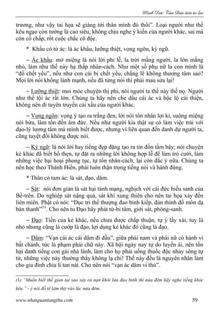 Minh c Tân Dân ti n tu l c
www.nhatquantungthu.com 59
trương, như vậy tai họa sẽ giáng tới thân mình đó thôi”. Loại người như thế
kêu ngạo còn tưởng là cao siêu, không chịu nghe ý kiến của người khác, sai mà
còn cố chấp, rốt cuộc chắc cô độc.
* Khẩu có tứ ác: là ác khẩu, lưỡng thiệt, vọng ngôn, kỳ ngữ.
− Ác khẩu: mở miệng là nói lời phi lễ, la trời mắng người, la lớn mắng
nhỏ, làm như thế này hạ thấp nhân-cách. Như một số phụ nữ la con mình là
“đồ chết yểu”, nếu như con cái bị chết yểu, chẳng lẽ không thương tâm sao?
Mọi lời nói không lành mạnh, nếu đã từng nói thì phải mau sửa lại!
− Lưỡng thiệt: moi móc chuyện thị phi, nói người ta thế này thế nọ. Người
như thế tội ác rất lớn. Chúng ta hãy nên che dấu cái ác và bộc lộ cái thiện,
không nên đi tuyên truyền cái xấu của người khác.
− Vọng ngôn: vọng ý tạo ra trắng đen, lời nói tổn nhân lợi kỉ, suông miệng
nói bừa, làm tổn đến âm đức. Nếu như người kia thật sự có làm việc trái với
đạo-lý lương tâm mà mình biết được, nhưng vì liên quan đến danh dự người ta,
cũng tuyệt đối không được nói.
− Kỳ ngữ: là nói lời hay tiếng đẹp đặng tạo ra tin đồn tầm bậy; nói chuyện
kẻ khác đã biết hổ thẹn, tự đặt ra những lời không hợp lễ để làm trò cười, làm
những việc bại hoại phong tục, tự tổn nhân-cách, lại còn đắc ý nữa. Chúng ta
nên học theo Thánh Hiền, phải luôn thận trọng tiếng nói và hành động.
* Thân có tam ác: là sát, đạo, dâm.
− Sát: nói đơn giản là sát hại tánh mạng, nghịch với cái đức hiếu sanh của
Bề-trên. Do nghiệp sát nặng quá, sát khí xung thiên cho nên tai họa xảy đến
liên miên. Phật có nói: “Dục tri thế thượng đao binh kiếp, đản thính đồ môn dạ
bán thanh”(1)
. Cho nên tu Đạo hãy phát từ-bi tâm, giới sát, phóng-sanh.
− Đạo: Tiền của kẻ khác, nếu chưa được chấp thuận, tự ý lấy xài, tuy là
nhỏ nhưng cũng là cướp là đạo, lợi dụng kẻ khác đó cũng là đạo.
− Dâm: “Vạn cái ác cái dâm đi đầu”, giữa phái nam và phái nữ có hành vi
bất chánh, tức là phạm phải chữ này. Xã hội ngày nay tự do luyến ái, nên tổn
hại danh tiếng con gái nhà lành, làm cho họ phải uống thuốc độc nhảy sông tự
tử, những việc này thường thấy không lạ chi! Thế này đều là nguyên nhân làm
cho gia đình chia li tan nát. Cho nên nói “vạn ác dâm vi thủ”.
(1) “Muốn biết thế gian tại sao xảy ra nạn khói lửa đao binh thì nửa đêm hãy nghe tiếng khóc
kêu.” - ý nói đồ tể làm thịt vào lúc nửa đêm.
 