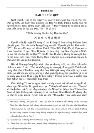 Minh c Tân Dân ti n tu l c
www.nhatquantungthu.com 6
Bài thứ hai
ĐẠO CHI TÔN QUÝ
Kinh Thanh-Tịnh có nói rằng: “Đại-đạo vô hình, sanh dục Thiên-Địa; Đại-
Đạo vô tình, vận hành nhật-nguyệt; Đại-Đạo vô danh, trưởng dưỡng vạn-vật,
ngộ bất tri kỳ danh, cường danh viết Đạo”(1)
, theo ý trong đó ta không khó gì
dòm thấy được tin tức của Đạo. Thế-Tôn có nói:
“Thiên thượng Địa hạ, duy Đạo độc tôn”
天天天天 上上上上 地地地地 下下下下, 唯唯唯唯 道道道道 獨獨獨獨 尊尊尊尊
Đạo là chân lý tuyệt đối trong vũ trụ. Không có Đạo không thể hình thành
nên thế giới. Cho nên sách Trung-Dung có nói: “Đạo dã giả, bất khả tu du li
dã”(2)
. Từ xưa đến nay, trở thành Thánh Thần Tiên Phật đều từ Đạo mà ra.
Kinh Đạo-Đức có nói: “Lập Thiên-tử, trí tam công, tuy hữu hồng bích dĩ tiên
tứ mã, bất như tọa tấn thỉ Đạo”(3)
. Do đó Đức Thích-Ca không ái mộ ngôi thái-
tử cao quý; Đức Diệu-Thiện không tham vinh hoa ngôi công-chúa, lập chí tu
Đạo, cho nên vạn cổ lưu phương.
Bác sĩ Phương-Đông-Mỹ, nhà triết-học đương thời, lúc phân tích nhân-
cách vẹn toàn có nói: “Cho tới những người cao quý, được gọi là Thánh-nhân
trong nhà Nho, Chí-nhân trong nhà Đạo, Giác-giả trong nhà phật, tuy là một
cảnh giới rất khó đạt được, nhưng ít nhất phải tập trung lại tâm-tánh và tất cả
tài năng của mình để cố gắng lo tiến thăng”. Chúng ta tu Đạo là nhằm mục
đích đạt tới địa vị Thánh Hiền Tiên Phật.
Đức Khổng-Tử có ba ngàn đệ-tử và bảy mươi hai hiền-sĩ, trong đó chỉ
khen ngợi Nhan-Hồi là người ham học. Y-Xuyên tiên-sinh có viết: “Nhan-tử
sở hảo hà học luận”, viết rằng môn học của Nhan-Hồi là học làm Thánh-nhân,
được kế thừa Khổng-môn tâm-truyền và trở thành Phục-Thánh, đó không phải
là chuyện ngẫu nhiên. Người xưa có nói: “Thiên-đạo viễn, nhân-đạo cận”,
(1) Đức Thái-Thượng Lão-Quân nói: “Đại-Đạo bản lai vô hình vô sắc, nhưng có thể sanh dục
Thiên Địa. Đại-Đạo vô tình, nhưng vận hành nhật nguyệt mà sinh bốn mùa. Đại-Đạo không
có tên nhưng có thể sinh hóa và nuôi dưỡng vạn vật. Cái vô hình, vô tình, vô danh đó không
thể hình dung và miêu tả được, cũng không biết phải đặt một danh từ gì cho thích hợp, miễn
cưỡng đặt danh cho là Đạo”.
(2) “Cái Đạo này là không được rời khỏi dù trong chốc lát”.
(3) “Được làm vua, hay chức tước cao quý, cũng không bằng được cái Đạo này”.
 