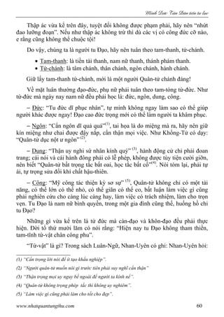 Minh c Tân Dân ti n tu l c
www.nhatquantungthu.com 60
Thập ác vừa kể trên đây, tuyệt đối không được phạm phải, hãy nên “nhứt
đao lưỡng đoạn”. Nếu như thập ác không trừ thì dù các vị có công đức cỡ nào,
e rằng cũng không thể chuộc tội!
Do vậy, chúng ta là người tu Đạo, hãy nên tuân theo tam-thanh, tứ-chánh.
• Tam-thanh: là tiền tài thanh, nam nữ thanh, thánh phàm thanh.
• Tứ-chánh: là tâm chánh, thân chánh, ngôn chánh, hành chánh.
Giữ lấy tam-thanh tứ-chánh, mới là một người Quân-tử chánh đáng!
Về mặt luân thường đạo-đức, phụ nữ phải tuân theo tam-tòng tứ-đức. Như
tứ-đức mà ngày nay nam nữ đều phải học là: đức, ngôn, dung, công.
− Đức: “Tu đức dĩ phục nhân”, tự mình không ngay làm sao có thể giúp
người khác được ngay! Đạo cao đức trọng mới có thể làm người ta khâm phục.
− Ngôn: “Cẩn ngôn dĩ quả quá”(1)
, tai họa là do miệng mà ra, hãy nên giữ
kín miệng như chai được đậy nắp, cẩn thận mọi việc. Như Khổng-Tử có dạy:
“Quân-tử dục nột ư ngôn” (2)
.
− Dung: “Thận uy nghi sứ nhân kính quý” (3)
, hành động cử chỉ phải đoan
trang; cái nói và cái hành đông phải có lễ phép, không được tùy tiện cười giỡn,
nên biết “Quân-tử bất trọng tắc bất oai, học tắc bất cố”(4)
. Nói tóm lại, phải tự
ái, tự trọng sửa đổi khí chất hậu-thiên.
− Công: “Mỹ công tác thiện kỳ sơ sự” (5)
, Quân-tử không chỉ có một tài
năng, có thể lớn có thể nhỏ, có thể giãn có thể co, bất luận làm việc gì cũng
phải nghiên cứu cho càng lúc càng hay, làm việc có trách nhiệm, làm cho trọn
vẹn. Tu Đạo là nam nữ bình quyền, trong một gia đình cũng thế, huống hồ chi
tu Đạo?
Những gì vừa kể trên là tứ đức mà càn-đạo và khôn-đạo đều phải thực
hiện. Đời tổ thứ mười lăm có nói rằng: “Hiện nay tu Đạo không tham thiền,
tam-tĩnh tứ-vật chân công phu”.
“Tứ-vật” là gì? Trong sách Luân-Ngữ, Nhan-Uyên có ghi: Nhan-Uyên hỏi:
(1) “Cẩn trọng lời nói để ít tạo khẩu nghiệp”.
(2) “Người quân-tử muốn nói gì trước tiên phải suy nghĩ cẩn thận”
(3) “Thận trọng mọi uy nguy bề ngoài để người ta kính nể”.
(4) “Quân-tử không trọng phép tắc thì không uy nghiêm”.
(5) “Làm việc gì cũng phải làm cho tốt cho đẹp”.
 