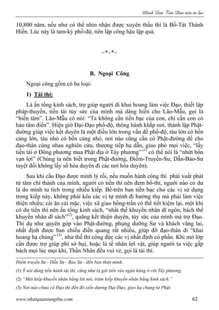 Minh c Tân Dân ti n tu l c
www.nhatquantungthu.com 62
10,800 năm, nếu như có thể nhìn nhận được xuyên thấu thì là Bồ-Tát Thánh
Hiền. Lúc này là tam-kỳ phổ-độ, tiên lập công hậu lập quả.
~*~*~
B. Ngoại Công
Ngoại công gồm có ba loại:
1) Tài thí:
Là ấn tống kinh sách, trợ giúp người đi khai hoang làm việc Đạo, thiết lập
pháp-thuyền, tiền tài tùy sức của mình mà dâng hiến cho Lão-Mẫu, gọi là
“hiến tâm”. Lão-Mẫu có nói: “Ta không cần tiền bạc của con, chỉ cần con có
hảo tâm điền”. Hiện giờ Đại-Đạo phổ-độ, thông hành khắp nơi, thành lập Phật-
đường giúp việc kết duyên là một điều lớn trong vấn đề phổ-độ, tàu lớn có bến
cảng lớn, tàu nhỏ có bến cảng nhỏ, nơi nào cũng cần có Phật-đường để cho
đạo-thân cùng nhau nghiên cứu, thượng tiếp hạ dẫn, giao phó mọi việc, “lấy
tiền tài ở Đông phương mua Phật địa ở Tây phương” (1)
có thể nói là “nhứt bổn
vạn lợi” (Chúng ta nên biết trong Phật-đường, Điểm-Truyền-Sư, Dẫn-Bảo-Sư
tuyệt đối không lấy sổ hóa duyên đi các nơi hóa duyên).
Sau khi cầu Đạo được minh lý rồi, nếu muốn hành công thì phải xuất phát
từ tâm chí thành của mình, người có tiền thì nên đem bố-thí, người nào có dư
là do mình tu tích trong nhiều kiếp. Bề-trên ban tiền bạc cho các vị sử dụng
trong kiếp này, không phải kêu các vị tự mình đi hưởng thụ mà phải làm việc
thiện nhiều; cái ăn cái mặc, việc xã giao hồng-trần có thể tiết kiệm lại, một khi
có dư tiền thì nên ấn tống kinh sách, “nhất thế khuyến nhân dĩ ngôn, bách thế
khuyến nhân dĩ sách”(2)
, quãng kết thiện duyên, tùy sức của mình mà trợ Đạo.
Thí dụ như quyên góp vào Phật-đường, phụng dưỡng Sư và khách vãng lai,
nhất định được ban chiếu điển quang rất nhiều, giúp đỡ đạo-thân đi “khai
hoang hạ chủng” (3)
, như thế thì công đức các vị nhất định có phần. Khi mở lớp
cần được trợ giúp phí sở hụi, hoặc là tế nhân lợi vật, giúp người ta việc gấp
bách mọi lúc mọi khi, Thần Nhân đều vui vẻ, gọi là tài thí.
Điểm truyền Sư - Dẫn Sư - Bảo Sư - đến bản thân mình.
(1) Ý nói dùng tiền hành tài thí, cũng như là gởi tiền vào ngân hàng ở cõi Tây phương.
(2) “Một kiếp khuyến nhân bằng lời nói, trăm kiếp khuyến nhân bằng kinh sách.”
(3) Nơi nào chưa có Đạo thì đến đó xiển dương Đại-Đạo, gieo hạ chủng tử Phật.
 
