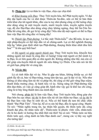 Minh c Tân Dân ti n tu l c
www.nhatquantungthu.com 63
2) Pháp thí: Là xả thân lo việc Đạo, chịu cực chịu khổ
a) Khai hoang xiển Đạo: Thay Trời tuyên hóa, thế Phật tuyên ngôn. Vì đại
đức đại hạnh của Sư và nhờ được Thiên-ân Sư-đức, nên có thể từ bản thân
triển khai cho tới người khác, đức của ta tuy nhỏ nhưng cũng có thể tuông chảy
như dòng sông từ một truyền mười, mười truyền trăm, truyền nghìn truyền
vạn, để cho Đại-Đạo như dòng sông chảy không ngừng, thay thế Sư-Tôn Sư-
Mẫu bố công đức, đó gọi là kỳ công đấy! Nếu như độ một người có thể tu Đạo
làm việc Đạo thì công đức vô lượng đấy!
b) Thành lập Phật-đường: Là bắc một Thiên-kiều(1)
cho Bề-trên, là tạo ra
một pháp-thuyền có thể tiếp dẫn vô số chúng-sanh. Lại có thể nghênh thượng
tiếp hạ “nhân gian thiết nhứt tọa Phật-đường, thượng thiên khai nhứt đóa liên
hoa” (2)
là tôn quý biết bao!
c) Độ người và giúp người thành tựu: Thay Trời tuyên hóa, khuyến hóa
những người mê muội là công đức vô lượng! Giúp một người có thể minh Lý
tu Đạo, là có liên quan đến cả nhà người đó. Không những như thế, mà còn có
thể giúp cửu-huyền thất-tổ người đó siêu thăng Lý-Thiên. Cho nên nói tài thí
có giới hạn, pháp thí vô cùng tận.
3) Vô úy thí:
Là có tinh thần đại vô úy. Như là gặp ma khảo, không khiếp sợ, có thể
gánh lấy tất cả, bảo vệ Đạo-tràng, trung tâm tận tụy, gọi là đại vô úy. Nếu như
không có khả năng làm tài thí và pháp thí, thì cũng có thể giữ vững Đạo niệm,
thanh khẩu trường chay, là hành tiểu vô úy. Siêng năng tới Phật-đường tiếp
đón đạo-thân, có việc gì cũng giúp đỡ, hành như vậy gọi là khổ lao chi công,
cũng là tỏ bày lòng thành tâm của mình đấy!
Nói chung, pháp thí là làm việc Đạo, thay Trời tuyên hóa, đóng góp cho
Đạo bôn ba cực nhọc; tài thí là đem tiền tài tới âm thầm trợ Đạo; vô úy thí là
hộ Đạo làm việc Đạo hi sinh tất cả. Nếu có thể hành đủ tam thí chắc chắn
thành “Đại Phật Tiên”. Tóm lại, hễ có ra sức hộ Đạo, đều là ngoại công. Mạnh-
Tử nói: “Nhân nghĩa trung tín, lạc thiện bất quyện, thỉ thiên tước dã; công
khanh đại phu, thỉ nhân tước dã”, Thiên-tước là phước vĩnh viễn, nhân-tước
chỉ là hư danh và hưởng thụ nhất thời mà thôi! Sư có nói: “Nhân tước nả hữu
thiên tước quý, công danh nả hữu Đạo danh cao”, mong các vị hãy suy nghĩ
cho tường tận!
(1) Kiều: là cây cầu
(2) Nhân gian thiết lập một Phật-đường, Lý Thiên khai nở một đóa sen.
 