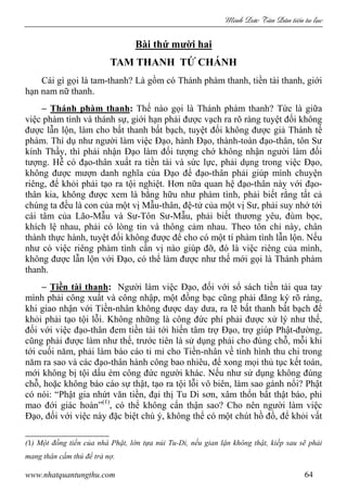 Minh c Tân Dân ti n tu l c
www.nhatquantungthu.com 64
Bài thứ mười hai
TAM THANH TỨ CHÁNH
Cái gì gọi là tam-thanh? Là gồm có Thánh phàm thanh, tiền tài thanh, giới
hạn nam nữ thanh.
− Thánh phàm thanh: Thế nào gọi là Thánh phàm thanh? Tức là giữa
việc phàm tình và thánh sự, giới hạn phải được vạch ra rõ ràng tuyệt đối không
được lẫn lộn, làm cho bất thanh bất bạch, tuyệt đối không được giả Thánh tế
phàm. Thí dụ như người làm việc Đạo, hành Đạo, thành-toàn đạo-thân, tôn Sư
kính Thầy, thì phải nhận Đạo làm đối tượng chớ không nhận người làm đối
tượng. Hễ có đạo-thân xuất ra tiền tài và sức lực, phải dụng trong việc Đạo,
không được mượn danh nghĩa của Đạo để đạo-thân phải giúp mình chuyện
riêng, để khỏi phải tạo ra tội nghiệt. Hơn nữa quan hệ đạo-thân này với đạo-
thân kia, không được xem là bằng hữu như phàm tình, phải biết rằng tất cả
chúng ta đều là con của một vị Mẫu-thân, đệ-tử của một vị Sư, phải suy nhớ tới
cái tâm của Lão-Mẫu và Sư-Tôn Sư-Mẫu, phải biết thương yêu, đùm bọc,
khích lệ nhau, phải có lòng tin và thông cảm nhau. Theo tôn chỉ này, chân
thành thực hành, tuyệt đối không được để cho có một tí phàm tình lẫn lộn. Nếu
như có việc riêng phàm tình cần vị nào giúp đỡ, đó là việc riêng của mình,
không được lẫn lộn với Đạo, có thể làm được như thế mới gọi là Thánh phàm
thanh.
− Tiền tài thanh: Người làm việc Đạo, đối với sổ sách tiền tài qua tay
mình phải công xuất và công nhập, một đồng bạc cũng phải đăng ký rõ ràng,
khi giao nhận với Tiền-nhân không được day dưa, ra lẽ bất thanh bất bạch để
khỏi phải tạo tội lỗi. Không những là công đức phí phải được xử lý như thế,
đối với việc đạo-thân đem tiền tài tới hiến tâm trợ Đạo, trợ giúp Phật-đường,
cũng phải được làm như thế, trước tiên là sử dụng phải cho đúng chỗ, mỗi khi
tới cuối năm, phải làm báo cáo tỉ mỉ cho Tiền-nhân về tình hình thu chi trong
năm ra sao và các đạo-thân hành công bao nhiêu, để xong mọi thủ tục kết toán,
mới không bị tội dấu ém công đức người khác. Nếu như sử dụng không đúng
chỗ, hoặc không báo cáo sự thật, tạo ra tội lỗi vô biên, làm sao gánh nổi? Phật
có nói: “Phật gia nhứt văn tiền, đại thị Tu Di sơn, xâm thốn bất thật báo, phi
mao đới giác hoàn”(1)
, có thể không cẩn thận sao? Cho nên người làm việc
Đạo, đối với việc này đặc biệt chú ý, không thể có một chút hồ đồ, để khỏi vất
(1) Một đồng tiền của nhà Phật, lớn tựa núi Tu-Di, nếu gian lận không thật, kiếp sau sẽ phải
mang thân cầm thú để trả nợ.
 
