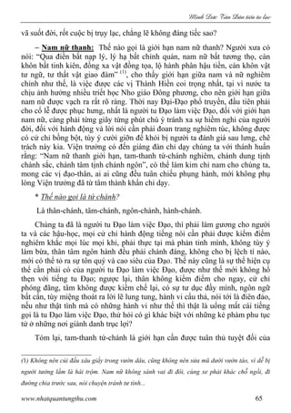 Minh c Tân Dân ti n tu l c
www.nhatquantungthu.com 65
vã suốt đời, rốt cuộc bị trụy lạc, chẳng lẽ không đáng tiếc sao?
− Nam nữ thanh: Thế nào gọi là giới hạn nam nữ thanh? Người xưa có
nói: “Qua điền bất nạp lý, lý hạ bất chỉnh quán, nam nữ bất tương thọ, càn
khôn bất tinh kiên, đồng xa vật đồng tọa, lộ hành phân hậu tiền, càn khôn vật
tư ngữ, tư thất vật giao đàm” (1)
, cho thấy giới hạn giữa nam và nữ nghiêm
chỉnh như thế, là việc được các vị Thánh Hiền coi trọng nhất, tại vì nước ta
chịu ảnh hưởng nhiều triết học Nho giáo Đông phương, cho nên giới hạn giữa
nam nữ được vạch ra rất rõ ràng. Thời nay Đại-Đạo phổ truyền, đầu tiên phải
cho cổ lễ được phục hưng, nhất là người tu Đạo làm việc Đạo, đối với giới hạn
nam nữ, càng phải từng giây từng phút chú ý tránh xa sự hiềm nghi của người
đời, đối với hành động và lời nói cần phải đoan trang nghiêm túc, không được
có cử chỉ bồng bột, tùy ý cười giỡn để khỏi bị người ta đánh giá sau lưng, chê
trách này kia. Viện trưởng có đến giáng đàn chỉ dạy chúng ta với thánh huấn
rằng: “Nam nữ thanh giới hạn, tam-thanh tứ-chánh nghiêm, chánh dung tịnh
chánh sắc, chánh tâm tịnh chánh ngôn”, có thể làm kim chỉ nam cho chúng ta,
mong các vị đạo-thân, ai ai cũng đều tuân chiếu phụng hành, mới không phụ
lòng Viện trưởng đã từ tâm thành khẩn chỉ dạy.
* Thế nào gọi là tứ chánh?
Là thân-chánh, tâm-chánh, ngôn-chánh, hành-chánh.
Chúng ta đã là người tu Đạo làm việc Đạo, thì phải làm gương cho người
ta và các hậu-học, mọi cử chỉ hành động tiếng nói cần phải được kiểm điểm
nghiêm khắc mọi lúc mọi khi, phải thực tại mà phản tỉnh mình, không tùy ý
làm bừa, thân tâm ngôn hành đều phải chánh đáng, không cho bị lệch tí nào,
mới có thể tỏ ra sự tôn quý và cao siêu của Đạo. Thế này cũng là sự thể hiện cụ
thể cần phải có của người tu Đạo làm việc Đạo, được như thế mới không hổ
thẹn với tiếng tu Đạo; ngược lại, thân không kiểm điểm cho ngay, cử chỉ
phóng đãng, tâm không được kiềm chế lại, có sự tư dục đầy mình, ngôn ngữ
bất cẩn, tùy miệng thoát ra lời lẽ lung tung, hành vi cẩu thả, nói tới là điên đảo,
nếu như thật tình mà có những hành vi như thế thì thật là uổng mất cái tiếng
gọi là tu Đạo làm việc Đạo, thử hỏi có gì khác biệt với những kẻ phàm phu tục
tử ở những nơi giành danh trục lợi?
Tóm lại, tam-thanh tứ-chánh là giới hạn cần được tuân thủ tuyệt đối của
(1) Không nên cúi đầu xâu giầy trong vườn dâu, cũng không nên sửa mũ dưới vườn táo, vì dễ bị
người tưởng lầm là hái trộm. Nam nữ không sánh vai đi đôi, cùng xe phải khác chỗ ngồi, đi
đường chia trước sau, nói chuyện tránh tư tình...
 