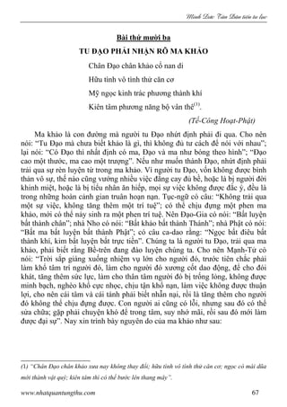 Minh c Tân Dân ti n tu l c
www.nhatquantungthu.com 67
Bài thứ mười ba
TU ĐẠO PHẢI NHẬN RÕ MA KHẢO
Chân Đạo chân khảo cổ nan di
Hữu tình vô tình thử căn cơ
Mỹ ngọc kinh trác phương thành khí
Kiên tâm phương năng bộ vân thê(1)
.
(Tế-Công Hoạt-Phật)
Ma khảo là con đường mà người tu Đạo nhứt định phải đi qua. Cho nên
nói: “Tu Đạo mà chưa biết khảo là gì, thì không đủ tư cách để nói với nhau”;
lại nói: “Có Đạo thì nhất định có ma, Đạo và ma như bóng theo hình”; “Đạo
cao một thước, ma cao một trượng”. Nếu như muốn thành Đạo, nhứt định phải
trải qua sự rèn luyện từ trong ma khảo. Vì người tu Đạo, vốn không được bình
thản vô sự, thế nào cũng vướng nhiều việc đắng cay đủ bề, hoặc là bị người đời
khinh miệt, hoặc là bị tiểu nhân ăn hiếp, mọi sự việc không được đắc ý, đều là
trong những hoàn cảnh gian truân hoạn nạn. Tục-ngữ có câu: “Không trải qua
một sự việc, không tăng thêm một trí tuệ”; có thể chịu đựng một phen ma
khảo, mới có thể nảy sinh ra một phen trí tuệ. Nên Đạo-Gia có nói: “Bất luyện
bất thành chân”; nhà Nho có nói: “Bất khảo bất thành Thánh”; nhà Phật có nói:
“Bất ma bất luyện bất thành Phật”; có câu ca-dao rằng: “Ngọc bất điêu bất
thành khí, kim bất luyện bất trực tiền”. Chúng ta là người tu Đạo, trải qua ma
khảo, phải biết rằng Bề-trên đang đào luyện chúng ta. Cho nên Mạnh-Tử có
nói: “Trời sắp giáng xuống nhiệm vụ lớn cho người đó, trước tiên chắc phải
làm khổ tâm trí người đó, làm cho người đó xương cốt dao động, để cho đói
khát, tăng thêm sức lực, làm cho thân tâm người đó bị trống lỏng, không được
minh bạch, nghèo khổ cực nhọc, chịu tận khổ nạn, làm việc không được thuận
lợi, cho nên cái tâm và cái tánh phải biết nhẫn nại, rồi là tăng thêm cho người
đó không thể chịu đựng được. Con người ai cũng có lỗi, nhưng sau đó có thể
sửa chữa; gặp phải chuyện khó để trong tâm, suy nhớ mãi, rồi sau đó mới làm
được đại sự”. Nay xin trình bày nguyên do của ma khảo như sau:
(1) “Chân Đạo chân khảo xưa nay không thay đổi; hữu tình vô tình thử căn cơ; ngọc có mài dũa
mới thành vật quý; kiên tâm thì có thể bước lên thang mây”.
 