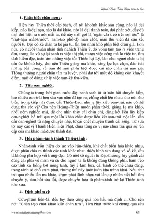 Minh c Tân Dân ti n tu l c
www.nhatquantungthu.com 68
1. Phân biệt chân ngụy:
Hiện nay Thiên thời cấp bách, đã tới khoảnh khắc sau cùng, nào là đại
kiếp, nào là đại nạn, nào là đại khảo, nào là đại thanh toán, đại phán xét, đầy đủ
mọi thứ hiện ra trước mắt ta, thế này mới gọi là “ngàn cân treo trên sợi tóc”, là
“mạt-hậu nhất-trước”. Tam-tào phổ-độ màn chót, màn thu viên đã cận kề,
người tu Đạo có kẻ chân tu kẻ giả tu, lẫn lộn nhau khó phân biệt chân giả. Hơn
nữa, có người thuận nhân tình nghịch Thiên ý, do vọng tâm tạo ra việc trắng
đen, trong lúc vô sự lại sanh ra việc thị phi, mượn việc công mà lo việc tư, tâm
tánh hiểm độc, toàn làm những việc tổn Thiên hại Lý, làm cho người chân tu bị
oán ức khó tỏ bày, cho nên Thiên giáng ma khảo, sàng lọc lựa chọn, đào thải
những bất lương, rồi sau đó mới phân biệt được cái nào chân cái nào giả.
Thông thường người chân tâm tu luyện, phải đạt tới mức độ không còn khuyết
điểm, mới dễ dàng xử lý việc tam-kỳ thu-viên.
2. Tiêu oan nghiệt:
Chúng ta trong thời gian trước đây, sanh sanh tử tử luân-hồi chuyển kiếp,
bao nhiêu oan-trái hơn sáu vạn năm đã tạo ra, chồng chất lên nhau như núi như
biển, trong kiếp này được cầu Thiên-Đạo, nhưng lũy kiếp oan-trái, nào có thể
dung tha các vị? Cho nên Hoàng-Thiên muôn phần từ-bi, giáng hạ ma khảo,
nhồi ném nghiền mài, để cho nhìn thấy cái chân chí, đặng kết liễu lũy kiếp
oan-nghiệt, hễ trải qua một lần khảo chắc được liễu kết oan-trái một lần, dần
dần oan-nghiệt từ nặng chuyển nhẹ, từ cái chết chuyển thành cái sống. Từ xưa
tới nay các vị Thánh Hiền Tiên Phật, chưa từng có vị nào chưa trải qua sự rèn
dập của ma khảo mà được thành đạt.
3. Hóa phàm-tánh thành Thiên-tánh:
Nhân-tánh vốn thiện do lạc vào hậu-thiên, khí chất biến hóa khác nhau,
được phân chia ra thành các tánh khác nhau thiên hình vạn dạng vô số kể, đều
là không phù hợp với trung-đạo. Có một số người tu Đạo thường hay giành cái
đúng cái phải về mình và cứ cho người ta là không đúng không phải, ham trèo
cao tính xa, bồng bột nóng tánh, tùy ý làm bừa, cái hành có thể chưa đúng,
trong tánh có chỗ chưa phải, những thứ này luôn luôn khó tránh khỏi. Nếu như
trải qua nhiều lần ma khảo, chạm phải đinh nhọn vài lần, tự nhiên biết hồi tâm
chuyển ý, sám-hối sửa lỗi, được chuyển hóa từ phàm-tánh trở lại Thiên-tánh
như xưa.
4. Định phẩm vị:
Cửu-phẩm liên-đài đều tùy theo công quả hỏa hầu mà định vị. Cho nên
nói: “Chân Đạo chân khảo kiến chân tâm”, Tiên Phật trước khi chứng quả đều
 