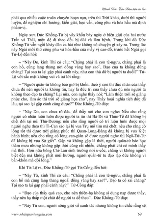 Minh c Tân Dân ti n tu l c
www.nhatquantungthu.com 69
phải qua nhiều cuộc truân chuyên hoạn nạn, trên thì Trời khảo, dưới thì người
luyện, để nghiệm chí hướng, kiến giải, học vấn, công phu và hỏa hầu mà định
phẩm-vị.
Ngày xưa Đức Khổng-Tử bị vây khốn bảy ngày ở biên giới của hai nước
Trần và Thái, môn đệ đi theo đều bị đói và lâm bệnh. Trong khi đó Đức
Khổng-Tử vẫn ngồi khảy đàn ca hát như không có chuyện gì xảy ra. Trong lúc
này Ngài mới thử công phu và hỏa-hầu của mấy vị cao-đồ, trước hết Ngài gọi
Tử-Lộ đến hỏi:
− “Này Do, kinh Thi có câu: “Chẳng phải là con tê-ngưu, chẳng phải là
con hổ, cũng lang thang nơi đồng vắng hay sao”, Đạo của ta không đúng
chăng? Tại sao ta lại gặp phải cảnh này, như con thú dữ bị người ta đuổi?” Tử-
Lộ với sắc mặt không vui và trả lời rằng:
− “Người quân-tử không bao giờ bị khốn, theo ý con thì đức nhân của thầy
chưa đủ nên người ta không tin, hay là đức trí của thầy chưa đủ nên người ta
không theo đạo ta chăng? Lại nữa, con nghe thầy nói: “Làm thiện trời sẽ giáng
phúc cho, làm ác thì trời sẽ giáng họa cho”, nay Thầy hoài nghĩa tích đức đã
lâu, tại sao lại gặp cảnh cùng được?” Đức Khổng-Tử đáp:
− “Này Do, con chưa rõ đâu, để thầy nói cho con nghe: Nếu cho rằng
người có nhân luôn luôn được người ta tin thì Bá-Di và Thúc-Tề đã không bị
chết đói tại núi Thú-Dương; nếu cho rằng người có trí luôn luôn được mọi
người nghe theo thì Tì-Can sao lại bị vua Trụ mổ tim mà chết; nếu cho rằng có
lòng tốt thì được trời giáng phúc thì Quan-Long-Bàng đã không bị vua Kiệt
hành hình; nếu cho rằng có lòng can-gián sẽ được người nghe thì Ngũ-Tử-Tư
đã không bị vua Sở giết”. Gặp và không gặp là thời, người quân-tử bác học
thâm mưu nhưng không gặp thời cũng rất nhiều, chẳng phải chỉ có mình thầy
mà thôi. Hơn nữa bông Chi-Lan sinh trưởng nơi u-cốc, chẳng vì không người
biết đến mà không phất mùi hương, người quân-tử tu đạo lập đức không vì
bần-khốn mà đổi lòng.”
Khi Tử-Lộ ra, Đức Khổng-Tử gọi Tử-Cống đến hỏi:
− “Này Tứ, kinh Thi có câu: “Chẳng phải là con tê-ngưu, chẳng phải là
con hổ mà cũng lang thang ngoài đồng vắng hay sao?”, Đạo ta có sai chăng?
Tại sao ta lại gặp phải cảnh này?” Tử-Cống đáp:
− “Đạo của thầy quá cao, cho nên thiên-hạ không ai dung nạp được thầy,
thầy nên hạ thấp một chút để người ta dễ theo”. Đức Khổng-Tử đáp:
− “Này Tứ con, người nông giỏi về canh tác nhưng không tin chắc rằng sẽ
 