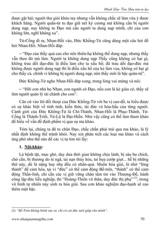 Minh c Tân Dân ti n tu l c
www.nhatquantungthu.com 70
được gặt hái; người thợ giỏi khéo tay nhưng vẫn không chắc sẽ làm vừa ý được
khách hàng. Người quân-tử tu đạo giữ nét kỷ cương mà không cần bị người
dung nạp, nay không tu Đạo mà cầu người ta dung nạp mình, chí của con
không lớn, nghĩ không xa”.
Tử-Cống đi ra, Nhan-Hồi vào, Đức Khổng-Tử cũng dùng một câu hỏi để
hỏi Nhan-Hồi. Nhan-Hồi đáp:
− “Đạo của thầy quá cao cho nên thiên-hạ không thể dung nạp, nhưng thầy
vẫn theo đó mà làm. Người ta không dung nạp Thầy cũng không có hại gì,
không trau dồi đạo-đức là điều làm cho ta xấu hổ; đã trau dồi đạo-đức mà
không được người dung nạp thì là điều xấu hổ của kẻ làm vua, không có hại gì
cho thầy cả, chính vì không bị người dung nạp, nên thầy mới là bậc quân-tử”.
Đức Khổng-Tử nghe Nhan-Hồi đáp xong, trong lòng vui mừng và nói:
− “Hỡi con nhà họ Nhan, con người có Đạo, nếu con là kẻ giàu có, thầy sẽ
làm người quản lý tài chánh cho con”.
Căn cứ vào lời đối thoại của Đức Khổng-Tử với ba vị cao-đồ, ta hiểu được
có sự khác biệt về tính tình, kiến thức, tài đức và hỏa-hầu của từng người.
Cảnh giới của Đức Khổng-Tử là Chí-Thánh, Nhan-Hồi là Phục-Thánh, Tử-
Cống là Thành-Triết, Tử-Lộ là Đại-Hiền. Như vậy cũng có thể làm tham khảo
để hiểu về vấn đề định phẩm vị qua sự ma khảo.
Tóm lại, chúng ta đã tu chân Đạo, chắc chắn phải trải qua ma khảo, là lý
nhất định không thể tránh khỏi. Nay xin phân tích các loại ma khảo và cách
ứng phó như thế nào để các vị tự tìm tòi lấy:
1. Nội-khảo:
Là bệnh tật, mọc ghẻ, day dưa thời gian không chịu lành, bị sâu bọ chích,
chó cắn, bị thương do té ngã, tai nạn thủy hỏa, tai họa cướp giựt... hễ bị những
thứ này, dù là nặng hay nhẹ đều có nhân-quả. Muốn hóa giải, là nhờ “lòng
thành” để cảm hóa, tại vì “đức” có thể cảm động Bề-trên, “thành” có thể cảm
động Thần-linh, chỉ cần các vị giữ vững chân tâm tin vào Thượng-Đế, hành
công lập đức liễu nghiệp, thì “Hoàng-Thiên vô thân, duy đức thị phụ” (1)
, trong
vô hình tự nhiên nảy sinh ra hóa giải. Sau cơn khảo nghiệm đạo-hạnh sẽ cao
thêm một bậc.
(1) “Bề-Trên không bênh vực ai, chỉ có cái đức mới giúp cho mình”.
 