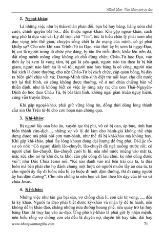 Minh c Tân Dân ti n tu l c
www.nhatquantungthu.com 71
2. Ngoại-khảo:
Là những việc như bị thân-nhân phản đối, bạn bè hủy báng, hàng xóm chê
cười, chính quyền bắt bớ... đều thuộc ngoại-khảo. Khi gặp ngoại-khảo, cách
ứng phó là dựa vào cái Lý để trọn chữ “Tín”, tức là hiểu chân lý phải xem nhẹ
dục vọng trên thế gian, chuyện sống chết là do mạng của mình, có gì phải
khiếp sợ? Cho nên khi xưa Trình-Tử tu Đạo, vào thời ấy bị xem là ngụy-Đạo,
bị coi là người trong tổ chức phe đảng, bị tâu lên triều đình, khắc lên trên đá,
đất rông mênh mông cũng không có chỗ đứng chân; Châu-Tử học Đạo, vào
thời ấy bị xem là vọng tâm, bị gọi là yêu-quái, người nào tin theo là bị bắt
giam, người nào lánh xa là vô tội, người nào hủy báng là có công, người nào
bài xích là được thưởng, cho nên Châu-Tử bị cách chức, cúp quan bổng, bị đày
ra biên giới chịu vất vả; Dương-Minh tiên-sinh diệt trừ nỗi loạn cho đất nước
trở lại thái bình, có công không được thưởng, về ở nơi chùa chiềng bàn về
thiền định, như là không biết có việc ấy từng xảy ra; cha con Thái-Nguyên-
Định do học theo Châu Tử, bị bắt làm lính, không ngại gian truân nguy hiểm,
cũng vẫn truyền Đạo.
Khi gặp ngoại-khảo, phải giữ vững lòng tin, đồng thời dùng lòng thành
cầu xin Ơn Trên từ-bi cho cơn hoạn nạn chóng qua.
3. Khí-khảo:
Bị người lấy oán báo ân, xuyên tạc thị phi, vô cớ bị oan, áp bức, tình bạn
biến thành cừu-địch..., những sự vô lý đó làm cho hành-giả không thể chịu
đựng được mà phải nổi cơn tam-bành, như thế đã bị khí-khảo mà không hay.
Khi gặp khí-khảo, phải lấy lòng khoan dung đại lượng để ứng phó. Di-Lặc tổ-
sư có nói: “Có người đánh lão-chuyết, lão-chuyết đã ngã xuống trước rồi; có
người chửi lão-chuyết, lão-chuyết cười hì hì; nếu nhổ nước miếng vào mặt ta,
mặc sức cho nó tự khô đi, ta khỏi cần phí công đi lau chùi, kẻ nhổ cũng được
vui”; như Đức Chúa Jesus nói: “Kẻ nào đánh vào má bên trái của ta, ta đưa
luôn má bên phải cho họ đánh chung một lượt; có người muốn lấy áo của ta, ta
cho người ấy lấy đi luôn; nếu bị ép buộc đi một dặm đường, thì đi cùng người
ấy hai dặm đường”. Cho nên chúng ta nên học và làm theo lời dạy của tổ-sư và
chúa Jesus.
4. Kỳ-khảo:
Những việc như tán gia bại sản, vợ chồng chia li, con cái tử vong, ..., đều
là kỳ khảo. Người tu Đạo phải biết được kỳ-khảo và nhận lý để tu hành, nếu
không dễ bị khảo đảo, chẳng những nửa đường hoang phế, nếu quay trở lại hủy
báng Đạo thì trụy lạc vào ác-đạo. Ứng phó kỳ-khảo là phải giữ lý nhận mệnh,
nên hiểu rằng vợ chồng con cái đều là duyên nợ, duyên tốt hay xấu, dài hay
 