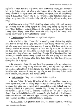 Minh c Tân Dân ti n tu l c
www.nhatquantungthu.com 72
ngắn đều là nhân đã kết từ kiếp trước, dù có tu Đạo hay không, khi duyên nợ
hết rồi thì đường ai nấy đi, công ai nấy hưởng, tội ai nấy chịu; còn tiền tài
ruộng đất chỉ là vật ngoại thân, sinh ra không mang đến, chết rồi cũng không
mang đi được. Hiểu rõ được như thế thì sự vinh hoa đắc thất chỉ như một giấc
mộng, trong lòng thản nhiên như mây trôi trên không, như nước chảy trên
sông.
Có bài thơ cổ xưa rằng: “Thiên dã không, địa dã không, nhân sanh xa võng
tại kỳ trung; nhật dã không, nguyệt dã không, đông thăng tây trụy vi thủy
công? Kim dã không, ngân dã không, tử hậu hà tằng tại thủy trung? Điền dã
không, địa dã không, hoán liễu đa thiếu chủ nhân ông; thê dã không, tử dã
không, huỳnh tuyền lộ thượng bất tương phùng”.
5. Thuận-khảo: Có thể chia ra hai loại Thánh và phàm
− Về mặt Thánh: Được Tiền-nhân khen thưởng, được hậu-học ủng hộ phụ
họa, dần dần trở nên đắc ý vọng hình, rơi vào con đường “danh” của Đạo mà
trở nên ngạo mạn, bỏ quên phần đạo-tâm ở sau ót. Khi được bậc trên yêu
thương, hậu-học xem trọng, càng phải tự cảnh tỉnh lấy mình, tài đâu đức đâu
mà được sủng như vậy, trong lòng luôn luôn cảm tạ ân đề-bạt của các bậc
huynh tỉ, đem lòng yêu thương của các bậc tiền-hiền đối với ta đi đoái hoài bậc
hậu-học, khiêm tốn nhún nhường, lấy thối làm tiến, làm gương mẫu cho hậu-
học noi theo. Đó là phương pháp biến thuận khảo làm bậc thang trên con
đường tiến đức tu nghiệp.
− Về mặt phàm: Buôn bán phát đạt, thăng quan tiến chức, vợ chồng nặng
tình, ân-ái khó lìa... trong những hoàn cảnh như ý này, người tu Đạo dần dần
trở nên trọng phàm khinh Thánh, biến tu Đạo thành tu đời mà quên đi nguyện
hạnh ban đầu. Muốn thoát vòng tục lụy này, ta phải lấy trọng Thánh khinh
phàm làm đầu, dùng hai chữ đạm bạc để xử thế.
6. Nghịch-khảo: Cũng chia ra hai loại Thánh và phàm:
− Về mặt Thánh: Trên gặp Tiền-nhân vô tình, có công không được khen,
vô cớ bị chỉ trích, dưới thì không được hậu-học kính trọng, bao lâu khổ công
hy sinh ở đạo-tràng, nay bị nghịch cảnh khảo nghiệm, người tu hành cảm thấy
nản lòng thối chí. Khi gặp nghịch khảo chớ nên sinh lòng oán hờn, mà nên tự
suy lấy mình, Đạo thuộc vô vi, tấm lòng son sắt đã có Trời Cao soi xét, khen
thưởng hay chê bai chỉ là phần nhân sự mà thôi! Một thanh sắt phải chịu đựng
được cảnh trên đe dưới búa mới luyện thành một thanh kiếm hữu dụng. Tu
Đạo cũng thế, gặp khảo càng nhiều thành quả càng cao.
− Về mặt phàm: Khi phát tâm hành Đạo, cha mẹ không thích, vợ chồng
 