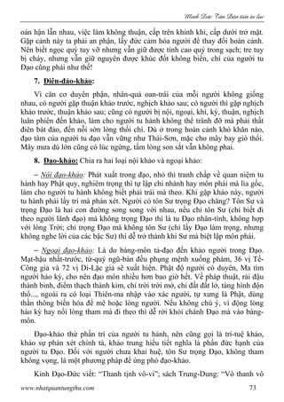 Minh c Tân Dân ti n tu l c
www.nhatquantungthu.com 73
oán hận lẫn nhau, việc làm không thuận, cấp trên khinh khi, cấp dưới trở mặt.
Gặp cảnh này ta phải an phận, lấy đức cảm hóa người để thay đổi hoàn cảnh.
Nên biết ngọc quý tuy vỡ nhưng vẫn giữ được tính cao quý trong sạch; tre tuy
bị cháy, nhưng vẫn giữ nguyên được khúc đốt không biến, chí của người tu
Đạo cũng phải như thế!
7. Điên-đảo-khảo:
Vì căn cơ duyên phận, nhân-quả oan-trái của mỗi người không giống
nhau, có người gặp thuận khảo trước, nghịch khảo sau; có người thì gặp nghịch
khảo trước, thuận khảo sau; cũng có người bị nội, ngoại, khí, kỳ, thuận, nghịch
luân phiên đến khảo, làm cho người tu hành không thể tránh đỡ mà phải thất
điên bát đảo, đến nỗi sờn lòng thối chí. Dù ở trong hoàn cảnh khó khăn nào,
đạo tâm của người tu đạo vẫn vững như Thái-Sơn, mặc cho mây bay gió thổi.
Mây mưa dù lớn cũng có lúc ngừng, tấm lòng son sắt vẫn không phai.
8. Đạo-khảo: Chia ra hai loại nội khảo và ngoại khảo:
− Nội đạo-khảo: Phát xuất trong đạo, nhỏ thì tranh chấp về quan niệm tu
hành hay Phật quy, nghiêm trọng thì tự lập chi nhánh hay môn phái mà lìa gốc,
làm cho người tu hành không biết phải trái mà theo. Khi gặp khảo này, người
tu hành phải lấy trí mà phán xét. Người có tôn Sư trọng Đạo chăng? Tôn Sư và
trọng Đạo là hai con đường song song với nhau, nếu chỉ tôn Sư (chỉ biết đi
theo người lãnh đạo) mà không trọng Đạo thì là tu Đạo nhân-tình, không hợp
với lòng Trời; chỉ trọng Đạo mà không tôn Sư (chỉ lấy Đạo làm trọng, nhưng
không nghe lời của các bậc Sư) thì dễ trở thành khi Sư mà biệt lập môn phái.
− Ngoại đạo-khảo: Là do bàng-môn tả-đạo đến khảo người trong Đạo.
Mạt-hậu nhất-trước, tứ-quý ngũ-bàn đều phụng mệnh xuống phàm, 36 vị Tế-
Công giả và 72 vị Di-Lặc giả sẽ xuất hiện. Phật độ người có duyên, Ma tìm
người háo kỳ, cho nên đạo môn nhiều hơn bao giờ hết. Về pháp thuật, rải đậu
thành binh, điểm thạch thành kim, chỉ trời trời mở, chỉ đất đất lở, tàng hình độn
thổ..., ngoài ra có loại Thiên-ma nhập vào xác người, tự xưng là Phật, dùng
thần thông biến hóa để mê hoặc lòng người. Nếu không chú ý, vì động lòng
háo kỳ hay nổi lòng tham mà đi theo thì dễ rời khỏi chánh Đạo mà vào bàng-
môn.
Đạo-khảo thử phần trí của người tu hành, nên cũng gọi là trí-tuệ khảo,
khảo sự phán xét chính tà, khảo trung hiếu tiết nghĩa là phần đức hạnh của
người tu Đạo. Đối với người chưa khai huệ, tôn Sư trọng Đạo, không tham
không vọng, là một phương pháp để ứng phó đạo-khảo.
Kinh Đạo-Đức viết: “Thanh tịnh vô-vi”; sách Trung-Dung: “Vô thanh vô
 