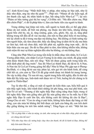 Minh c Tân Dân ti n tu l c
www.nhatquantungthu.com 74
xú”; kinh Kim-Cang: “Nhất thiết hữu vi pháp, như mộng ảo bào ảnh, như lộ
diệc như điện, ưng tác như thị quán”(1)
; Phật nói: “Nhược dĩ sắc kiến ngã, dĩ
âm thanh cầu ngã, thị nhân hành tà đạo, bất năng kiến Như-Lai” (2)
; lại nói:
“Phàm sở hữu tướng giai thị hư vọng”; Cổ-Đức nói: “Ma đến chém ma, Phật
đến chém Phật”, vì đó là pháp hữu-vi, làm cản bước tiến của người tu hành.
Trong những loại khảo nói trên, mỗi người tu hành đều có thể gặp phải.
Khảo do nơi mình, dễ biết mà phòng, ma thuộc âm khó hiểu, nhưng không
ngoài bốn chữ hỷ, nộ, ái, tăng (mừng, giận, yêu, ghét). Hỷ, nộ, ái, tăng phát
không trung tiết đều dễ đi vào ma-đạo, cho nên tu Đạo phải hiểu rõ ma-tướng,
trái lại chính ta đã ở trong ma-đạo mà không hay. Ma không có hình tướng tùy
tâm người hiện, sắc tâm chưa dứt, thấy sắc động lòng tà dâm thì bị sắc ma thừa
cơ làm hại; tính nộ chưa diệt, một khi phát nộ, nghiến răng trợn mắt... đó là
hiện thân của ma quỷ. Do đó tu Đạo phải tu tâm, tâm không nhiễm trần, không
sinh niệm thì mọi sự khảo nghiệm đều như hư không, có mà không thực.
Cũng như Phật Như-Lai trong tiền kiếp là nhẫn nhục tiên nhân, bị Ca-Lợi-
Vương phân thân, còn nhận Ca-Lợi-Vương là ân nhân của mình, đã giúp mình
sớm được thành Đạo, nên nói rằng: “Khi tôi được giáng sanh trong kiếp tới,
nhất định phải độ ông trước”. Sau đó Như-Lai thành Đạo, độ đệ-tử là A-Nan,
A-Nan tức là Ca-Lợi-Vương giáng thế đấy! Như là Nhạc Phi gặp nạn ở Phong-
Ba-Đình, vì e rằng đệ-tử sau này phản lại, nên gọi tới sân hành hình, để cùng
chết hết cả, còn cảm tạ Tần Cối đã giúp mình được trở thành kẻ trung lương.
Do vậy ta thấy rằng: Từ xưa tới nay, người trung hiếu tiết nghĩa, đều là nhờ sắc
thân đội lấy kiếp nạn, linh-tánh mới được trở về Trời, huống hồ chi chúng ta là
người tu Thiên-Đạo!
Tuy là như thế, e rằng có một số người do kiến thức cạn, hiểu biết quá ít
nên thấy nghi hoặc, khó tránh khỏi những lời phỉ báng, mỉa mai phê bình, nên
Lão-Tử có nói: “Thượng sĩ khi nghe thấy Đạo siêng năng thực hiện; trung sĩ
khi nghe thấy Đạo nửa giống như giữ lấy nửa giống như xa lìa mất; hạ sĩ khi
nghe thấy Đạo là cười lớn lên, nếu không cười thì không đủ cho là Đạo”;
Trang-Chu có nói: “Con én sống ở mái hiên, không hiểu được đại bàng có thể
sống, con sâu mùa hè không thể biết được cái lạnh của băng đá, con ếch dưới
đáy giếng không tin trời lớn mênh mông”; Tống-Ngọc có nói: “Một bài âm
(1) “Tất cả pháp hữu vi như ảo mộng, ảo ảnh, như sương mù và như điện chớp, phải nên nhận
xét chúng như thế nào?
(2) “Nếu như chạy theo sắc tướng hoặc chạy theo âm thanh, thì đó là hành tà Đạo, không thể
thấy bổn-tánh Như-Lai.”
 