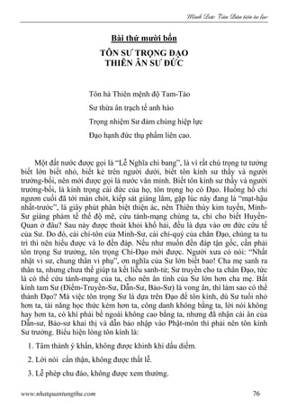 Minh c Tân Dân ti n tu l c
www.nhatquantungthu.com 76
Bài thứ mười bốn
TÔN SƯ TRỌNG ĐẠO
THIÊN ÂN SƯ ĐỨC
Tôn hà Thiên mệnh độ Tam-Tào
Sư thừa ân trạch tế anh hào
Trọng nhiệm Sư đảm chúng hiệp lực
Đạo hạnh đức thụ phẩm liên cao.
Một đất nước được gọi là “Lễ Nghĩa chi bang”, là vì rất chú trọng tư tưởng
biết lớn biết nhỏ, biết kẻ trên người dưới, biết tôn kính sư thầy và người
trưởng-bối, nên mới được gọi là nước văn minh. Biết tôn kính sư thầy và người
trưởng-bối, là kính trọng cái đức của họ, tôn trọng họ có Đạo. Huống hồ chi
ngươn cuối đã tới màn chót, kiếp sát giáng lâm, gặp lúc này đang là “mạt-hậu
nhất-trước”, là giây phút phân biệt thiện ác, nên Thiên thùy kim tuyến, Minh-
Sư giáng phàm tế thế độ mê, cứu tánh-mạng chúng ta, chỉ cho biết Huyền-
Quan ở đâu? Sau này được thoát khỏi khổ hải, đều là dựa vào ơn đức cứu tế
của Sư. Do đó, cái chí-tôn của Minh-Sư, cái chí-quý của chân Đạo, chúng ta tu
trì thì nên hiểu được và lo đền đáp. Nếu như muốn đền đáp tận gốc, cần phải
tôn trọng Sư trưởng, tôn trọng Chí-Đạo mới được. Người xưa có nói: “Nhất
nhật vi sư, chung thân vi phụ”, ơn nghĩa của Sư lớn biết bao! Cha mẹ sanh ra
thân ta, nhưng chưa thể giúp ta kết liễu sanh-tử; Sư truyền cho ta chân Đạo, tức
là có thể cứu tánh-mạng của ta, cho nên ân tình của Sư lớn hơn cha mẹ. Bất
kính tam Sư (Điểm-Truyền-Sư, Dẫn-Sư, Bảo-Sư) là vong ân, thì làm sao có thể
thành Đạo? Mà việc tôn trọng Sư là dựa trên Đạo để tôn kính, dù Sư tuổi nhỏ
hơn ta, tài năng học thức kém hơn ta, công danh không bằng ta, lời nói không
hay hơn ta, có khí phái bề ngoài không cao bằng ta, nhưng đã nhận cái ân của
Dẫn-sư, Bảo-sư khai thị và dẫn bảo nhập vào Phật-môn thì phải nên tôn kính
Sư trưởng. Biểu hiện lòng tôn kính là:
1. Tâm thành ý khẩn, không được khinh khi dấu diếm.
2. Lời nói cẩn thận, không được thất lễ.
3. Lễ phép chu đáo, không được xem thường.
 