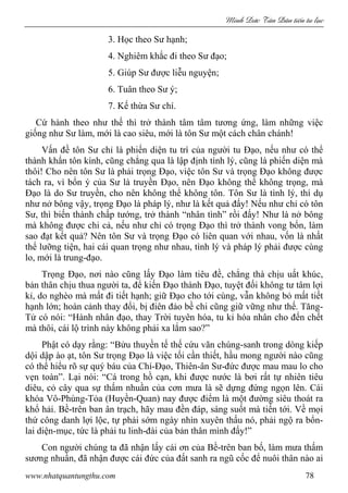 Minh c Tân Dân ti n tu l c
www.nhatquantungthu.com 78
3. Học theo Sư hạnh;
4. Nghiêm khắc đi theo Sư đạo;
5. Giúp Sư được liễu nguyện;
6. Tuân theo Sư ý;
7. Kế thừa Sư chí.
Cứ hành theo như thế thì trở thành tâm tâm tương ứng, làm những việc
giống như Sư làm, mới là cao siêu, mới là tôn Sư một cách chân chánh!
Vấn đề tôn Sư chỉ là phiến diện tu trì của người tu Đạo, nếu như có thể
thành khẩn tôn kính, cũng chẳng qua là lập định tình lý, cũng là phiến diện mà
thôi! Cho nên tôn Sư là phải trọng Đạo, việc tôn Sư và trọng Đạo không được
tách ra, vì bổn ý của Sư là truyền Đạo, nên Đạo không thể không trọng, mà
Đạo là do Sư truyền, cho nên không thể không tôn. Tôn Sư là tình lý, thí dụ
như nở bông vậy, trọng Đạo là pháp lý, như là kết quả đấy! Nếu như chỉ có tôn
Sư, thì biến thành chấp tướng, trở thành “nhân tình” rồi đấy! Như là nở bông
mà không được chi cả, nếu như chỉ có trọng Đạo thì trở thành vong bổn, làm
sao đạt kết quả? Nên tôn Sư và trọng Đạo có liên quan với nhau, vốn là nhất
thể lưỡng tiện, hai cái quan trọng như nhau, tình lý và pháp lý phải được cùng
lo, mới là trung-đạo.
Trọng Đạo, nơi nào cũng lấy Đạo làm tiêu đề, chẳng thà chịu uất khúc,
bản thân chịu thua người ta, để kiến Đạo thành Đạo, tuyệt đối không tư tâm lợi
kỉ, do nghèo mà mất đi tiết hạnh; giữ Đạo cho tới cùng, vẫn không bỏ mất tiết
hạnh lớn; hoàn cảnh thay đổi, bị điên đảo bề chi cũng giữ vững như thế. Tăng-
Tử có nói: “Hành nhân đạo, thay Trời tuyên hóa, tu kỉ hóa nhân cho đến chết
mà thôi, cái lộ trình này không phải xa lắm sao?”
Phật có dạy rằng: “Bửu thuyền tế thế cứu vãn chúng-sanh trong dòng kiếp
dội dập ào ạt, tôn Sư trọng Đạo là việc tối cần thiết, hầu mong người nào cũng
có thể hiểu rõ sự quý báu của Chí-Đạo, Thiên-ân Sư-đức được mau mau lo cho
vẹn toàn”. Lại nói: “Cá trong hồ cạn, khi được nước là bơi rất tự nhiên tiêu
diêu, cỏ cây qua sự thấm nhuần của cơn mưa là sẽ dựng đứng ngọn lên. Cái
khóa Vô-Phùng-Tỏa (Huyền-Quan) nay được điểm là một đường siêu thoát ra
khổ hải. Bề-trên ban ân trạch, hãy mau đền đáp, sáng suốt mà tiến tới. Về mọi
thứ công danh lợi lộc, tự phải sớm ngày nhìn xuyên thấu nó, phải ngộ ra bổn-
lai diện-mục, tức là phải tu linh-đài của bản thân mình đấy!”
Con người chúng ta đã nhận lấy cái ơn của Bề-trên ban bố, làm mưa thấm
sương nhuần, đã nhận được cái đức của đất sanh ra ngũ cốc để nuôi thân nào ai
 