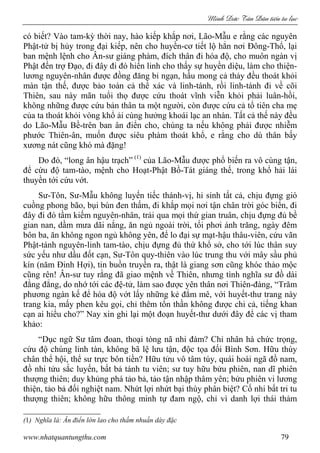 Minh c Tân Dân ti n tu l c
www.nhatquantungthu.com 79
có biết? Vào tam-kỳ thời nay, hào kiếp khắp nơi, Lão-Mẫu e rằng các nguyên
Phật-tử bị hủy trong đại kiếp, nên cho huyền-cơ tiết lộ hẳn nơi Đông-Thổ, lại
ban mệnh lệnh cho Ân-sư giáng phàm, đích thân đi hóa độ, cho muôn ngàn vị
Phật đến trợ Đạo, đi đây đi đó hiển linh cho thấy sự huyền diệu, làm cho thiện-
lương nguyên-nhân được đồng đăng bỉ ngạn, hầu mong cả thảy đều thoát khỏi
màn tận thế, được bảo toàn cả thể xác và linh-tánh, rồi linh-tánh đi về cõi
Thiên, sau này mãn tuổi thọ được cứu thoát vĩnh viễn khỏi phải luân-hồi,
không những được cứu bản thân ta một người, còn được cứu cả tổ tiên cha mẹ
của ta thoát khỏi vòng khổ ải cùng hưởng khoái lạc an nhàn. Tất cả thế này đều
do Lão-Mẫu Bề-trên ban ân điển cho, chúng ta nếu không phải được nhiễm
phước Thiên-ân, muốn được siêu phàm thoát khổ, e rằng cho dù thân bấy
xương nát cũng khó mà đặng!
Do đó, “long ân hậu trạch” (1)
của Lão-Mẫu được phổ biến ra vô cùng tận,
để cứu độ tam-tào, mệnh cho Hoạt-Phật Bồ-Tát giáng thế, trong khổ hải lái
thuyền tới cứu vớt.
Sư-Tôn, Sư-Mẫu không luyến tiếc thánh-vị, hi sinh tất cả, chịu đựng gió
cuồng phong bão, bụi bùn đen thấm, đi khắp mọi nơi tận chân trời góc biển, đi
đây đi đó tầm kiếm nguyên-nhân, trải qua mọi thứ gian truân, chịu đựng đủ bề
gian nan, dầm mưa dãi nắng, ăn ngủ ngoài trời, tối phơi ánh trăng, ngày đêm
bôn ba, ăn không ngon ngủ không yên, để lo đại sự mạt-hậu thâu-viên, cứu vãn
Phật-tánh nguyên-linh tam-tào, chịu đựng đủ thứ khổ sở, cho tới lúc thân suy
sức yếu như dầu đốt cạn, Sư-Tôn quy-thiên vào lúc trung thu với mây sầu phủ
kín (năm Đinh Hợi), tin buồn truyền ra, thật là giang sơn cũng khóc thảo mộc
cũng rên! Ân-sư tuy rằng đã giao mệnh về Thiên, nhưng tình nghĩa sư đồ dài
đằng đẳng, do nhớ tới các đệ-tử, làm sao được yên thân nơi Thiên-đàng, “Trăm
phương ngàn kế để hóa độ vớt lấy những kẻ đắm mê, với huyết-thư trang này
trang kia, mấy phen kêu gọi, chỉ thêm tổn thần không được chi cả, tiếng khan
cạn ai hiểu cho?” Nay xin ghi lại một đoạn huyết-thư dưới đây để các vị tham
khảo:
“Dục ngữ Sư tâm đoan, thoại tòng nã nhi đàm? Chỉ nhân hà chức trọng,
cứu độ chúng linh tàn, không bã lệ lưu tận, độc tọa đối Bình Sơn. Hữu thùy
chân thể hội, thể sư trực bôn tiền? Hữu tửu vô tâm túy, quái hoài ngã đồ nam,
đồ nhi tửu sắc luyến, bất bả tánh tu viên; sư tuy hữu bửu phiên, nan dĩ phiên
thượng thiên; duy khủng phá tảo bả, tảo tận nhập thâm yên; bửu phiên vi lương
thiện, tảo bả đối nghiệt nam. Nhứt lợi nhứt bại thùy phân biệt? Cố nhi bất tri tu
thượng thiên; không hữu thông minh tự đam ngộ, chỉ vì danh lợi thái thảm
(1) Nghĩa là: Ân điển lớn lao cho thấm nhuần dày đặc
 