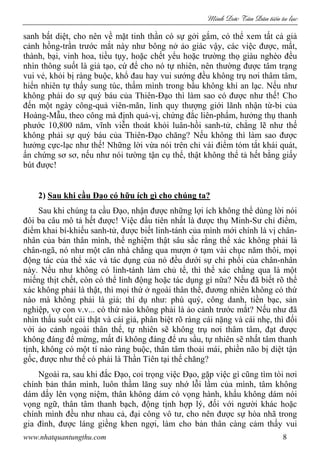 Minh c Tân Dân ti n tu l c
www.nhatquantungthu.com 8
sanh bất diệt, cho nên về mặt tinh thần có sự gởi gắm, có thể xem tất cả giả
cảnh hồng-trần trước mắt này như bông nở ảo giác vậy, các việc được, mất,
thành, bại, vinh hoa, tiều tụy, hoặc chết yểu hoặc trường thọ giàu nghèo đều
nhìn thông suốt là giả tạo, cứ để cho nó tự nhiên, nên thường được tâm trạng
vui vẻ, khỏi bị ràng buộc, khổ đau hay vui sướng đều không trụ nơi thâm tâm,
hiển nhiên tự thấy sung túc, thấm mình trong bầu không khí an lạc. Nếu như
không phải do sự quý báu của Thiên-Đạo thì làm sao có được như thế! Cho
đến một ngày công-quả viên-mãn, linh quy thượng giới lãnh nhận từ-bi của
Hoàng-Mẫu, theo công mà định quả-vị, chứng đắc liên-phẩm, hưởng thụ thanh
phước 10,800 năm, vĩnh viễn thoát khỏi luân-hồi sanh-tử, chẳng lẽ như thế
không phải sự quý báu của Thiên-Đạo chăng? Nếu không thì làm sao được
hưởng cực-lạc như thế! Những lời vừa nói trên chỉ vài điểm tóm tắt khái quát,
ấn chứng sơ sơ, nếu như nói tường tận cụ thể, thật không thể tả hết bằng giấy
bút được!
2) Sau khi cầu Đạo có hữu ích gì cho chúng ta?
Sau khi chúng ta cầu Đạo, nhận được những lợi ích không thể dùng lời nói
đôi ba câu mô tả hết được! Việc đầu tiên nhất là được thụ Minh-Sư chỉ điểm,
điểm khai bí-khiếu sanh-tử, được biết linh-tánh của mình mới chính là vị chân-
nhân của bản thân mình, thể nghiệm thật sâu sắc rằng thể xác không phải là
chân-ngã, nó như một căn nhà chẳng qua mượn ở tạm vài chục năm thôi, mọi
động tác của thể xác và tác dụng của nó đều dưới sự chi phối của chân-nhân
này. Nếu như không có linh-tánh làm chủ tể, thì thể xác chẳng qua là một
miếng thịt chết, còn có thể linh động hoặc tác dụng gì nữa? Nếu đã biết rõ thể
xác không phải là thật, thì mọi thứ ở ngoài thân thể, đương nhiên không có thứ
nào mà không phải là giả; thí dụ như: phú quý, công danh, tiền bạc, sản
nghiệp, vợ con v.v... có thứ nào không phải là ảo cảnh trước mắt? Nếu như đã
nhìn thấu suốt cái thật và cái giả, phân biệt rõ ràng cái nặng và cái nhẹ, thì đối
với ảo cảnh ngoài thân thể, tự nhiên sẽ không trụ nơi thâm tâm, đạt được
không đáng để mừng, mất đi không đáng để ưu sầu, tự nhiên sẽ nhất tâm thanh
tịnh, không có một tí nào ràng buộc, thân tâm thoải mái, phiền não bị diệt tận
gốc, được như thế có phải là Thần Tiên tại thế chăng?
Ngoài ra, sau khi đắc Đạo, coi trọng việc Đạo, gặp việc gì cũng tìm tòi nơi
chính bản thân mình, luôn thầm lăng suy nhớ lỗi lầm của mình, tâm không
dám dấy lên vọng niệm, thân không dám có vọng hành, khẩu không dám nói
vọng ngữ, thân tâm thanh bạch, động tịnh hợp lý, đối với người khác hoặc
chính mình đều như nhau cả, đại công vô tư, cho nên được sự hòa nhã trong
gia đình, được láng giềng khen ngợi, làm cho bản thân càng cảm thấy vui
 