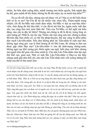 Minh c Tân Dân ti n tu l c
www.nhatquantungthu.com 80
nhiên. Sư bổn nhứt cuồng điên, mệnh trưởng tam thiên quyền, lĩnh mệnh đảo
hạ thế, giao mệnh dĩ hồi thiên, không bả đồ nhi niệm, kỷ cá minh tâm điền?”(1)
Ân-sư rất nỗi sầu đau, nhưng nào nói được với ai? Nào ai có thể hiểu được
khổ sở ấy ra sao? Sư-Tôn để lại rất nhiều việc chưa liễu, Thiên-mệnh trọng
nhiệm, chỉ để Sư-Mẫu một mình đảm nhận. Sư-Mẫu vì đại sự mạt-hậu thâu-
viên, chịu đựng đủ thứ đau khổ, vì các đệ-tử mà bôn ba, ngậm nước mắt đau
sầu, sau cùng làm mỏi mòn thân thể. Tâm của Từ-Mẫu, có thể nghĩ mà hiểu
đặng, nào cần ta đây kể thêm? Nhưng mà chúng ta đã là đệ-tử, trong lòng có
cảm tưởng gì? Nhất là vào lúc này Thiên-vận nửa sáng nửa mờ, chúng ta được
Bề-trên đặc biệt chiếu cố, có thể lên pháp-thuyền, thế này cũng là diễm phúc
đức trạch Lão-tiền-nhân. Nếu như không phải do Tiền-nhân hi sinh mọi thứ,
không ngại sóng gió, vạn lý khai hoang đi tới Đài Loan, thì chúng ta làm sao
được gặp chân Đạo này? Lão-tiền-nhân vì cứu độ tánh-mạng chúng-sanh,
không ngại cực khổ sương gió, thiên ngôn vạn ngữ, lưỡi chay môi khô, nhưng
mà người trên thế gian vẫn chưa minh lý. Cho nên Lão-Tiền-nhân chịu tận mọi
thứ khổ cực, gian nan. Nhớ có một lần, Lão-Tiền-nhân vì Đạo-vụ mà thấy
chúng-sanh gần như thối chí, cho nên Lão-Tiền-nhân mới viết xuống những lời
huấn của đời tổ thứ mười lăm:
(1) Lời nói trong lòng chưa biết sao tỏ bày, mà lòng Thầy đã đau buồn, xót xa. Chỉ vì gánh lấy
trách nhiệm cứu độ chúng-sanh, linh-tánh bị mê mờ, trách nhiệm này rất trọng đại, nên ngồi một
mình trên Nam-Bình-Sơn, dòng lệ đã rơi tận. Vì cứu độ chúng-sanh mà bôn ba không ngừng, có
ai hiểu được Thầy. Thầy là vị Tiên tự tại ung dung tiêu diêu thoải mái, giờ đây cũng không còn
cảm thấy được. Vấn vương đến các đệ-tử, lo sợ đệ-tử đắm mê trong tửu sắc, không tu cho linh-
tánh được vẹn tròn, sáng suốt. Tuy Thầy có cây quạt bảo này, nhưng nếu con không chịu tu thì
Thầy cũng khó quạt cho con được trở về nguồn cội; chỉ sợ là cây chổi nát này, quét tận vào địa-
ngục. Cây quạt bảo dành cho thiện nam tín nữ, chổi nát kia trừ đi kẻ không còn tính người,
chuyên làm việc ác. Lên Thiên-đàng hay xuống địa-ngục do ai phân chia đây? Như vậy mà còn
không biết tu sao cho được trở về Thiên-đàng. Chỉ cho mình là kẻ thông minh, dành được cái
danh, tìm được cái lợi cho mình là cảm thấy rất đắc ý, không biết rằng do cái thông minh đó, mà
làm cản trở một con đường sáng lạn quý báu không gì sánh bằng. Cho nên rất là thảm thương!
Thầy vốn có cái danh là Tế-Điên, được Mẫu ban cho cái quyền chưởng quản tam-tào (Thiên-tào,
Địa-tào, Nhân-tào). Được lệnh này nên Thầy lại giáng thế, để cứu độ chúng-sanh, nay Thầy đã
trở về cõi trên, lòng Thầy luôn luôn tưởng nhớ các con, nhưng có mấy con hiểu được tâm trạng
của Thầy đây?”
 