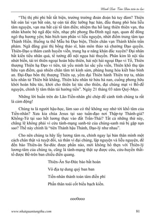 Minh c Tân Dân ti n tu l c
www.nhatquantungthu.com 81
“Thị thị phi phi bất tất biện, trường trường đoản đoản hà tuy đàm? Thiên
bất oán lai vạn bất oán, tự oán tài đức lưỡng bạc hàn, đầu thang phó hỏa liễu
tâm nguyện, vạn ma bất cải tố tâm điền; nhiệm tha hổ lang thiên thiên vạn, tha
nhân khước bộ ngã độc tiền, nhạc phi phong Ba-Đình ngộ nạn, quan đế đông
ngô thụ hương yên; bán bích tam phân vi liễu nguyện, nhứt điểm trung tâm tạo
Thánh Hiền. Huống ta thế Mẫu bả Đạo biện, Thiên chân vạn Thánh khốn trần
phàm. Ngã đẳng giai thị bồng thảo sĩ, hàn môn thảo xá chưởng Đạo quyền.
Thiên-Đạo u thâm canh huyền viễn, trung hạ ư năng khán đắc xuyên? Đại nhân
bất kiến tiểu nhân quá, tể tướng đỗ nội ngọa hải thuyền. Phân kim lô nội tẩu
nhứt biến, tài tri thiên ngoại hoàn hữu thiên, hải nội hải ngoại Đạo vi Tổ, Thiên
thượng Thiên hạ Đạo vi tiên, tài yếu minh lai sắc yếu viễn, Thiên khổ thụ tận
hữu vạn điềm, quả nhiên chân tâm trì kinh sám, phùng hung hóa kiết bảo bình
an. Đại-Đạo bổn thị thượng Thiên sự, yếm đại Thiên hành Thiên trợ ta, nhân
kêu nhân tử Thiên bất khẳng, Thiên kêu nhân tử hửu hà nan, cuồng phong hữu
khởi hoàn hữu tức, khởi cho thiên lai tức cho thiên, đại chúng mạt vi Bồ-đề
nguyện, chỉnh lý tâm thân tái hướng tiền”. Ngày 21 tháng 03 năm Quý-Mẹo.
Những lời huấn trên do Lão-Tiền-nhân ghi chép để cảnh tỉnh chúng ta rất
là cảm động!
Chúng ta là người hậu-học, làm sao có thể không suy nhớ tới khổ tâm của
Tiền-nhân? Xưa kia chúa Jesus tại sao tuẩn-đạo nơi Thập-tự Thánh-giá?
Khổng-Tử tại sao hết lương thực vào đất Trần-Thái? Tất cả những thứ này,
chẳng lẽ không phải vì cứu tánh-mạng sanh-tử của chúng-sanh mà bị gặp nạn
sao? Thế này chính là “tiên Thánh hậu Thánh, Đạo-lý như nhau”.
Cho nên chúng ta hãy lấy lương tâm ra, chỉnh ngay lại bản thân mình một
cách chân thật và tuyệt đối, xả thân vì đại chúng, lập nguyện và liễu nguyện, để
đền báo Thiên-ân Sư-đức được phần nào, mới không hổ thẹn với Thiên-lý
lương-tâm của chúng ta, cũng là tánh-mạng thật sự được cứu, cửu-huyền thất-
tổ được Bề-trên ban chiếu điển quang.
Thiên-Ân Sư-Đức báo bất hoàn
Vô địa tự dung quý ban ban
Tiền-nhân thành toàn tâm điền phí
Phấn thân toái cốt biểu bạch kiền.
ooo0ooo
 