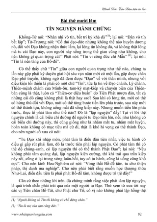 Minh c Tân Dân ti n tu l c
www.nhatquantungthu.com 82
Bài thứ mười lăm
TÍN NGUYỆN HÀNH CHỨNG
Khổng-Tử nói: “Nhân nhi vô tín, bất tri kỳ khả dã”(1)
; lại nói: “Dân vô tín
bất lập”; Tử-Trương nói: “Cổ thủ đạo-đức nhưng không thể nào huyền dương
nó, đối với Đạo không nhận thức lắm, lại lòng tin không đủ, và không thật lòng
mà tu cái Đạo này, con người này sống trong thế gian cũng như không, cho
nên không gì quan trọng cả?” Phật nói: “Tín vi công đức chi Mẫu” (2)
; lại nói:
“Tín là nền tảng của Bồ-đề”.
Có thể thấy chữ “Tín” giữa con người quan trọng như thế nào, chúng ta
lần này gặp phải kỳ duyên giai hội sáu vạn năm mới có một lần, gặp được chân
Đạo phổ truyền, không ngờ đã đem được “Đạo” về với thân mình, nhưng với
điều kiện tối thiểu là phải có một chữ “Tín”, tức là tin về Đạo chánh, Lý chánh,
Thiên-mệnh chánh của Minh-Sư, tam-kỳ mạt-kiếp và chuyển biến của Thiên-
bàn cũng là thật, luôn cả “Thiên-cơ diệu huấn” do Tiên Phật mượn đàn, tất cả
những cái đó cũng không phải là thật hay sao? Sau khi có lòng tin, mới có thể
có hứng thú đối với Đạo, mới có thể từng bước tiến lên phía trước, sau này mới
có thể thành tựu, không uổng mất đã sống kiếp này. Nhưng muốn tiến lên phía
trước, thực tế phải làm như thế nào? Đó là “lập nguyện” đấy! Tại vì lời thệ
nguyện chính là cái biểu chỉ đường để người tu Đạo tiến lên, nếu như không có
cái biểu chỉ đường này, thì cũng giống như là nhắm mắt tu, nhắm mắt luyện,
hoàn toàn không có mục tiêu mà cứ đi, thật là khó hi vọng có thể thành Đạo,
cho nên người cổ xưa có nói:
“Tu Đạo khi nhập môn, phát tâm là điều đầu tiên nhất, việc tu hành có
điều gì gấp rút phải làm, đó là trước tiên phải lập nguyện. Có phát tâm thì có
thể độ chúng-sanh, có lập nguyện thì có thể thành Phật Đạo”; lại nói: “Nếu
không phát tâm quảng đại, lập nguyện kiên cường, thì khi trải qua trần kiếp
này rồi, cũng ở lại trong vòng luân-hồi, tuy có tu hành, cũng là uổng công khổ
cực”. Cho nên kinh Hoa-Nghiêm có nói: “Vong thất Bồ-đề tâm, tu chư thiện
pháp, thị danh ma nghiệp”. Cho nên phải biết rằng muốn học thượng thừa
Như-Lai, điều đầu tiên là phải phát Bồ-đề tâm, không được trì trệ đấy!”
Căn cứ theo những lời trên, đủ chứng minh rằng việc phát tâm lập nguyện,
là quá trình chắc phải trải qua của một người tu Đạo. Thử xem từ xưa tới nay
các vị Tiên chân Bồ-Tát, chư Phật chư Tổ, có vị nào không phải lập hồng-thệ
(1) “Người không có Tín thì không có chỗ đứng chân.”
(2) “Tín là mẹ của vạn công đức.”
 