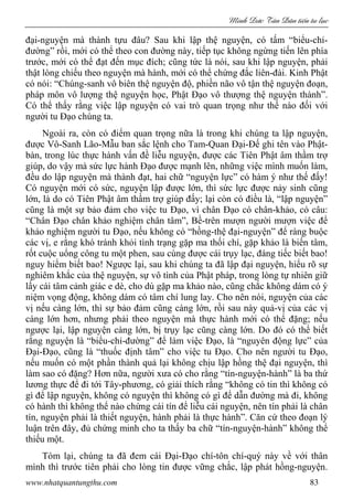 Minh c Tân Dân ti n tu l c
www.nhatquantungthu.com 83
đại-nguyện mà thành tựu đâu? Sau khi lập thệ nguyện, có tấm “biểu-chỉ-
đường” rồi, mới có thể theo con đường này, tiếp tục không ngừng tiến lên phía
trước, mới có thể đạt đến mục đích; cũng tức là nói, sau khi lập nguyện, phải
thật lòng chiếu theo nguyện mà hành, mới có thể chứng đắc liên-đài. Kinh Phật
có nói: “Chúng-sanh vô biên thệ nguyện độ, phiền não vô tận thệ nguyện đoạn,
pháp môn vô lượng thệ nguyện học, Phật Đạo vô thượng thệ nguyện thành”.
Có thể thấy rằng việc lập nguyện có vai trò quan trọng như thế nào đối với
người tu Đạo chúng ta.
Ngoài ra, còn có điểm quan trọng nữa là trong khi chúng ta lập nguyện,
được Vô-Sanh Lão-Mẫu ban sắc lệnh cho Tam-Quan Đại-Đế ghi tên vào Phật-
bàn, trong lúc thực hành vấn đề liễu nguyện, được các Tiên Phật âm thầm trợ
giúp, do vậy mà sức lực hành Đạo được mạnh lên, những việc mình muốn làm,
đều do lập nguyện mà thành đạt, hai chữ “nguyện lực” có hàm ý như thế đấy!
Có nguyện mới có sức, nguyện lập được lớn, thì sức lực được nảy sinh cũng
lớn, là do có Tiên Phật âm thầm trợ giúp đấy; lại còn có điều là, “lập nguyện”
cũng là một sự bảo đảm cho việc tu Đạo, vì chân Đạo có chân-khảo, có câu:
“Chân Đạo chân khảo nghiệm chân tâm”, Bề-trên mượn người mượn việc để
khảo nghiệm người tu Đạo, nếu không có “hồng-thệ đại-nguyện” để ràng buộc
các vị, e rằng khó tránh khỏi tình trạng gặp ma thối chí, gặp khảo là biến tâm,
rốt cuộc uổng công tu một phen, sau cùng được cái trụy lạc, đáng tiếc biết bao!
nguy hiểm biết bao! Ngược lại, sau khi chúng ta đã lập đại nguyện, hiểu rõ sự
nghiêm khắc của thệ nguyện, sự vô tình của Phật pháp, trong lòng tự nhiên giữ
lấy cái tâm cảnh giác e dè, cho dù gặp ma khảo nào, cũng chắc không dám có ý
niệm vọng động, không dám có tâm chí lung lay. Cho nên nói, nguyện của các
vị nếu càng lớn, thì sự bảo đảm cũng càng lớn, rồi sau này quả-vị của các vị
càng lớn hơn, nhưng phải theo nguyện mà thực hành mới có thể đặng; nếu
ngược lại, lập nguyện càng lớn, bị trụy lạc cũng càng lớn. Do đó có thể biết
rằng nguyện là “biểu-chỉ-đường” để làm việc Đạo, là “nguyên động lực” của
Đại-Đạo, cũng là “thuốc định tâm” cho việc tu Đạo. Cho nên người tu Đạo,
nếu muốn có một phần thành quả lại không chịu lập hồng thệ đại nguyện, thì
làm sao có đặng? Hơn nữa, người xưa có cho rằng “tín-nguyện-hành” là ba thứ
lương thực để đi tới Tây-phương, có giải thích rằng “không có tin thì không có
gì để lập nguyện, không có nguyện thì không có gì để dẫn đường mà đi, không
có hành thì không thể nào chứng cái tín để liễu cái nguyện, nên tín phải là chân
tín, nguyện phải là thiết nguyện, hành phải là thực hành”. Căn cứ theo đoạn lý
luận trên đây, đủ chứng minh cho ta thấy ba chữ “tín-nguyện-hành” không thể
thiếu một.
Tóm lại, chúng ta đã đem cái Đại-Đạo chí-tôn chí-quý này về với thân
mình thì trước tiên phải cho lòng tin được vững chắc, lập phát hồng-nguyện.
 