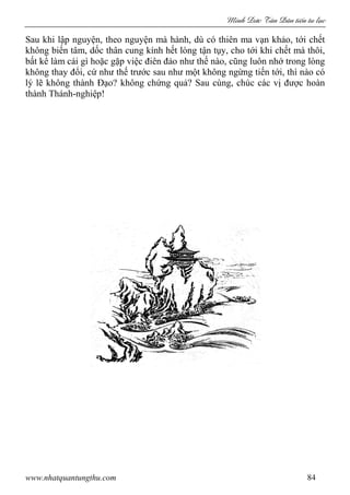 Minh c Tân Dân ti n tu l c
www.nhatquantungthu.com 84
Sau khi lập nguyện, theo nguyện mà hành, dù có thiên ma vạn khảo, tới chết
không biến tâm, dốc thân cung kính hết lòng tận tụy, cho tới khi chết mà thôi,
bất kể làm cái gì hoặc gặp việc điên đảo như thế nào, cũng luôn nhớ trong lòng
không thay đổi, cứ như thế trước sau như một không ngừng tiến tới, thì nào có
lý lẽ không thành Đạo? không chứng quả? Sau cùng, chúc các vị được hoàn
thành Thánh-nghiệp!
 