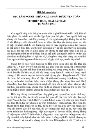 Minh c Tân Dân ti n tu l c
www.nhatquantungthu.com 85
Bài thứ mười sáu
ĐẠO LÀM NGƯỜI - NHÂN CÁCH PHẢI ĐƯỢC VẸN TOÀN
TU THIÊN ĐẠO - PHẢI BẮT ĐẦU
TỪ NHÂN ĐẠO
Con người sống trên thế gian, trước tiên là phải hiểu rõ thiên thời, hiểu rõ
thân phân của mình, mới có thể lập thân trên thế gian. Con người thời nay
không hỏi thiên thời, một lòng hướng về chủ nghĩa công-lợi, không hỏi xã hội
có yên không, chỉ lo cho mình được an nhàn, dốc tâm trên đường danh lợi, nào
có nghĩ tới nhân-cách bị tổn thương ra sao; cứ mày tranh tao giành, tạo ra nguy
cơ thế giới bị hủy diệt. Cả thế giới đều lung lay, ai nấy đều thấy cả, nếu khoa
học đã đi tới cao siêu tột đỉnh, cũng tìm không ra cách cứu vãng. Các thứ vũ
khí được phát minh ra có thể hủy diệt cả thế giới, con người chỉ biết lợi ích của
khoa học mà không biết tai hại của nó, không biết rằng sinh mạng của vạn linh
dưới ngầm trời trong sớm chiều nay mai sẽ gặp phải nguy cơ bị hủy diệt!
Mạnh-Tử có nói: “Lúc thiên-hạ bị đắm chìm trong khổ hải, lấy Đạo mà
vãng cứu”. Người trẻ tuổi khi đã trải qua giáo dục cao đẳng, đã là thân phận
của người sĩ-tử, nên biết bản thân mình đóng vai trò gì trong xã hội. Người sĩ-
tử có thể dẫn dắt bá-tánh, sĩ khí nếu được hưng thịnh thì nước nhà được mạnh
cường; sĩ khí nếu bị suy tồi thì nước nhà bị suy yếu. Tăng-Tử có nói: “Sĩ-tử
cần được thể hiện lòng nhân, sẽ chịu cái trách nhiệm nặng trên đường Đạo rất
xa, lấy nhân đạo làm bản thân, trách nhiệm không phải nặng lắm sao? Hành
nhân đạo, thay Trời tuyên hóa, tu mình để cảm hóa người khác, cho tới chết
mà thôi, con đường này không phải rất là xa chăng?”; Khổng-Tử có nói: “Sĩ-
tử chỉ biết lo mình thôi thì không đủ tư cách được gọi là sĩ-tử”.
Hiện nay chúng ta đã cầu Đạo, càng phải gánh lấy nhiệm vụ cấp bách này,
lo cứu thế cứu dân, lo cái nỗi lo của thế gian, để cứu vãn thời vận. Tục-ngữ
rằng: “Loạn thế tạo Thánh Hiền”. Người đi học là cái chí phải học theo Thánh
học theo Hiền, lúc này chính là cơ may thành tựu Thánh-nghiệp. Thời xưa, khi
Thánh Hiền Tiên Phật còn tại thế, đã xá bỏ vinh hoa phú quý của mình, một
lòng chỉ muốn cứu thế cứu dân, do đó chúng-sanh mới tạ ơn, xây chùa lập
miếu, thành tâm kính ngưỡng. Hiện nay người đi học rất nhiều, nhưng không
có một người thành Thánh-Nhân, không có ai được người ta tưởng niệm, vì ai
nấy đều tính toán lợi ích cho bản thân mình, không nghĩ đến lợi ích cho người
khác, cho nên về sau đều không ai nhắc đến. Khổng-Tử có nói: “Quân-tử tật
 