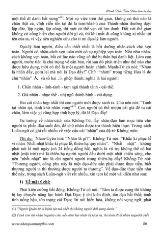 Minh c Tân Dân ti n tu l c
www.nhatquantungthu.com 86
một thế dĩ danh bất xưng”(1)
. Mọi sự việc trên thế gian, không có thứ nào là
chân thật cả, vĩnh viễn tồn tại đó là tam-bất-hủ của Thánh-nhân thường dạy:
lập đức, lập ngôn, lập công, thì mới có thể vạn cổ lưu danh. Đối với thế gian
không có cống hiến cho người đời gì cả, thì khi mất đi cũng không ai nhắc tới
tên của ta, vì vậy nên nghiên cứu cho tỉ mỉ đạo-lý làm người.
Đạo-lý làm người, điều cần thiết nhất là bồi dưỡng nhân-cách cho vẹn
toàn. Người có nhân-cách vẹn toàn mới có sự nghiệp vẹn toàn. Nếu như nhân-
cách không vẹn toàn, bất cứ lúc nào cũng có thể bị thân bại danh liệt. Làm con
người, trước tiên là chú trọng về căn bản, rồi sau đó phát triển như thế nào cho
được hữu dụng, mới có thể là một người hoàn chỉnh. Mạnh-Tử có nói: “Nhơn
là nhân đấy, gom lại mà nói là Đạo đấy!” Chữ “nhơn” trong tiếng Hoa là do
chữ “nhân” 人 và số hai 二 ghép thành; nghĩa là hai người:
1. Chân nhân - linh-tánh - tam ngũ thành tánh - cái thể.
2. Giả nhân - nhục thể - nhị ngũ thành hình - cái dụng.
Hai cái nhân hợp nhất thì con người mới được sanh ra. Cho nên nói: “Tánh
tại nhân tại, tánh khứ nhân vong”(2)
. Con người có thể mượn cái giả để tu cái
chân, làm việc gì cũng hợp tình hợp lý, đó là Đạo đấy!
Tư tưởng về nhân-cách của Khổng-Tử, lấy nhân-đạo làm mục tiêu cho
người ta phấn đấu suốt đời, để chữ nhân được trở thành hiện thực. Trong sách
Luân-ngữ có ghi rất nhiều về việc cầu cái “nhân” của đệ-tử Khổng môn.
Thí dụ: Nhan-Uyên hỏi: “Nhân là gì?”, Khổng-Tử nói: “Khắc kỉ phục lễ
vi nhân. Nhất nhật khắc kỉ phục lễ, thiên-hạ quy nhân”. “Nhất nhật” không
phải nói là một ngày (có 24 tiếng đồng hồ), nghĩa là vũ trụ không thể có hai
nhật (mặt trời) mà là thiên-hạ người người đều dưới một nhật chiếu sáng, cho
nên “nhất nhật” tức là chỉ người người trong thiên-hạ đấy! Khổng-Tử nói:
“Thương người, công phu này là một đạo-đức cần phải được thực tiễn, biết
thương người ta thì thường được người ta thương”. Về đạo-đức thực tiễn như
thế này, trong sách Luân-ngữ viết rất nhiều, xin tạm kể một vài điều như sau:
1) Về mặt ý chí:
Phải kiên cường bất động. Khổng-Tử có nói: “Tâm ta được cang thì không
bị lay chuyển năng lực hành Đại-Đạo; ý chí kiên định, tấn đạo bất thối; tánh
tình nồng hậu, tôn trọng cái Đạo; lời nói hiền hòa, không nói vọng ngữ, phát
(1) “Người Quân-tử vì bệnh tật mà chết thì không người đời xưng danh.”
(2) Tánh còn thì nhân (người) còn, nếu như hai nhân bị tách ra, thì tánh đi là nhân (người) chết.
 