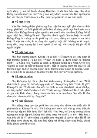 Minh c Tân Dân ti n tu l c
www.nhatquantungthu.com 87
ngôn đúng lý, có thể huyền dương Đại-Đạo, có đủ bốn điều này, nhất định
không xa nhân đạo”; lại nói: “Chí y đạo, cứ y đức”, là mục tiêu làm người phải
hợp với Đạo, tu Thiên-đạo cứ y đức, làm việc phải căn cứ với đức hạnh.
2) Về mặt lý trí:
Việc làm hướng thiện, phải trung thực thật thà, suy nghĩ phải sâu sắc thận
trọng, phải biết xét hỏi, phải biết phân biệt rõ ràng, phải thực hành một cách
thành khẩn, không thể cứ nghe người ta nói sao là đều làm theo, không thể hễ
nghe là hò theo. Khổng-Tử nói: “Người ta cho là người đó xấu, hoặc là việc đó
không đúng thì chúng ta cần phải suy xét xem; những cái người ta ưa thích
hoặc dã việc đó là tốt, thì ta cũng phải nghĩ lại một cái”. Những lời tà thuyết,
tiếng đồn, được ngưng lại ở nơi người có trí tuệ. Nói chuyện thị phi đó là
người thị phi.
3) Về mặt tình cảm:
Phải biết thương người. Khổng-Tử có nói: “Hễ người ta có lòng nhân là
biết thương người”; Tử-Lộ nói: “Người có nhân là được người ta thương
mình”; Tử-Cống nói: “Người có nhân là thương người ta”; Nhan-Uyên nói:
“Người có nhân là biết tự thương mình”, biết tự thương mình thì chắc có thể
thương người ta, biết thương người ta thì thường được người ta thương. Quân-
tử lo cái nỗi lo âu của người ta, được vui lên nhờ cái vui vẻ của người ta.
4) Về mặt tu thân:
Phải khôi phục lại cái lễ, phải biết kính nhường. Khổng-Tử có nói: “Nhất
nhật khắc kỉ phục lễ, thiên-hạ quy nhân ư”; Trọng-Cung hỏi: “Nhân là gì?”,
Khổng-Tử nói: “Xuất môn như kiến đại bính, sư dân như đại tế; kỉ sở bất dục,
vật thi y nhân”; sách Đại-học có nói: “Quân vương với bá-tánh là có thân phận
và giai cấp khác nhau, nhưng tánh-linh đều là từ tiên-thiên đến, đều là như
nhau, cho nên cần phải hạ công phu”.
5) Về mặt cầu học:
Phải siêng năng học tập, phải học cho rộng cho nhiều, cần thiết nhất là
phải minh lý. Khổng-Tử nói: “Tôi không phải sanh ra là việc gì cũng biết, do
nỗ lực học tập mà biết được đấy”; lại nói: “Học Đạo, tu Đạo, tự cường không
ngừng mà luyện tập nó, không phải cũng được vui sao?”; lại nói: “Bác học y
văn, ước chi dĩ lễ”, cho chúng ta nghiên cứu rộng rãi về đạo-lý, phải lấy lễ tiết
mà ràng buộc chúng ta, nếu như học rộng mà không được ràng buộc, chẳng
khác gì như con dê lạc đàn.
 